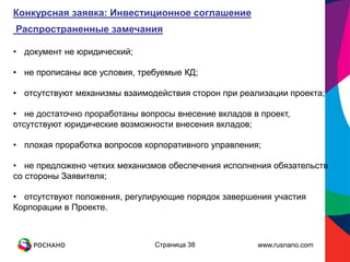 Конкурсная заявка: Инвестиционное соглашение
Распространенные замечания

• документ не юридический;

• не прописаны все условия, требуемые КД;

• отсутствуют механизмы взаимодействия сторон при реализации проекта;

• не достаточно проработаны вопросы внесение вкладов в проект,
отсутствуют юридические возможности внесения вкладов;

• плохая проработка вопросов корпоративного управления;

• не предложено четких механизмов обеспечения исполнения обязательств
со стороны Заявителя;

• отсутствуют положения, регулирующие порядок завершения участия
Корпорации в Проекте.



                               Страница 38            www.rusnano.com
 