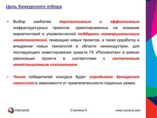 Цель Конкурсного отбора


•   Выбор    наиболее       перспективных          и       эффективных
    инфраструктурных    проектов,    ориентированных        на   оказание
    маркетинговой и управленческой поддержки коммерциализации
    нанотехнологий, генерацию новых проектов, а также доработку и
    внедрение новых технологий в области наноиндустрии, для
    последующего инвестирования средств ГК «Роснанотех» в рамках
    реализации    проекта    в      соответствии       с   заключенным
    инвестиционным соглашением.


•   Число победителей конкурса будет определено Конкурсной
    комиссией в зависимости от привлекательности поданных заявок




                                 Страница 9                  www.rusnano.com
 