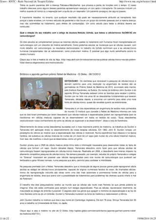 Todos os quatro pacientes têm a doença Pelizaeus-Marzbacher, que provoca a perda de funções com o tempo. O nosso
trabalho descreve como alguns desses pacientes apresentaram avanços um ano após o transplante. Os avanços incluem um
melhor suporte do tronco ou a respiração sem a ajuda de um respirador. Um paciente conseguiu dar alguns passos.
É importante ressaltar, no entanto, que qualquer resultado não pode ser necessariamente atribuído ao transplante. Isso
porque o teste envolveu um número reduzido de pacientes e não houve um grupo de controle (pessoas com a mesma doença,
mas não submetidas ao tratamento, para efeitos de comparação). Um outro estudo para testar a eficácia deveria ser
conduzido.
Qual a relação do seu trabalho com o artigo da doutora Nobuko Uchida, que testou a célula-tronco HuCNS-SC em
camundongos?
Os dois estudos se complementam porque as mesmas células usadas no tratamento com humanos foram transplantadas em
camundongos com um distúrbio de mielina semelhante. Como podemos estudar as mudanças que as células causam, com
muito detalhe, em camundongos, os resultados demonstrados no trabalho de Uchido confirmam que a as células-tronco
humanas transplantadas não só sobreviveram, como produziram mielina. É possível que algo muito semelhante ocorra no
cérebro humano.
Clique aqui e leia a matéria do site da Veja. (http://veja.abril.com.br/noticia/ciencia/nao-publicar-celulas-tronco-neurais-podem-
tratar-doenca-degenerativa-rara-mostra-estudo)
Britânico e japonês ganham prêmio Nobel de Medicina - O Globo - 08/10/2012
ESTOCOLMO - Os cientistas que renovaram a pesquisa de células-tronco e
abriram caminho para uma revolução na engenharia de tecidos são os
ganhadores do Prêmio Nobel de Medicina de 2012, anunciado esta manhã,
pelo Instituto Karolinska, na Suécia. Os nomes do britânico John Gurdon e do
japonês Shinya Yamanaka estavam entre os favoritos para receber o prêmio.
Gurdon por ter feito nos anos 60 as descobertas fundamentais que levaram
Yamanaka, décadas depois, a encontrar um caminho para obter uma nova
fonte de células-tronco, quase tão versáteis quanto as embrionárias.
Yamanaka é um dos especialistas em engenharia de tecidos mais conhecidos
do mundo. O instituto que concede o Nobel de Medicina informou em nota
que os dois foram premiados por terem descoberto que células-maduras e especializadas podem ser reprogramadas para se
transformar em células imaturas capazes de se desenvolverem em todos os tecidos do corpo. “Suas descobertas
revolucionaram nosso conhecimento de como as células se organizam e se desenvolvem”, disse a nota do Karolinska.
Diferentemente de várias outras descobertas laureadas com o mais importante prêmio da medicina, os trabalhos de Gurdon e
Yamanaka têm aplicação direta no desenvolvimento de novas terapias celulares. Em 1962, John B. Gurdon rompeu um
paradigma da ciência ao mostrar que a especialização das células é reversível. Numa experiência hoje clássica e na época
herética, ele substituiu as células imaturas do núcleo de um óvulo de um sapo pelo núcleo de uma célula intestinal madura.
Com isso, ele modificou o óvulo que se desenvolveu como um girino.
Gurdon provou que o DNA da célula madura ainda tinha toda a informação necessária para desenvolver todas os tipos de
células que formam um sapo. Quatro décadas depois, Yamanaka descobriu como fazer para que células adultas de
camundongos fossem reprogramadas em células-tronco imaturas. Realizada em 2006, a descoberta teve imenso impacto na
altamente competitiva pesquisa de células-tronco. Na semana passada, por exemplo, estudos do próprio Yamanaka e colegas
na “Science” mostraram ser possível usar células reprogramadas para criar óvulos de camundongos que puderam ser
fertilizados e gerar filhotes normais, numa pesquisa que abriu caminho para combater a infertilidade.
Na pesquisa premiada com o Nobel, Yamanaka descobriu que a introdução de alguns poucos genes pode reprogramar célula
adultas ao estágio de células-tronco pluripotentes, capazes de originar numerosos tecidos do corpo. As chamadas células-
tronco de reprogramação induzida são vistas como uma das mais acessíveis e promissoras fontes de células para a
engenharia de tecidos, área que acena com a possibilidade de tratamentos para problemas tão diversos quanto infarto e mal
de Parkinson.
O trabalho dos dois pesquisadores revelou ao mundo que as células são muito mais flexíveis do que jamais poderia se
imaginar. Elas não estão confinadas para sempre num estágio especializado. Para as células, rejuvenescer totalmente, da
maturidade ao estágio de embrião é possível. O segredo está nos genes que apagam a memória da especialização e as faz de
novo flexíveis como as de um embrião. Gurdon e Yamanaka mudaram os livros de medicina e reescreveram a ciência.
John Gurdon trabalha no instituto que leva o seu nome em Cambridge, Inglaterra. Ele tem 79 anos. Shinya Yamanaka tem 50
anos e trabalha na Universidade de Kioto, no Japão.
Clique aqui e veja a matéria no site de O Globo (http://oglobo.globo.com/ciencia/britanico-japones-ganham-premio-nobel-
de-medicina-6327151).
Textos - RNTC - Rede Nacional de Terapia Celular http://www.rntc.org.br/textos1.html
11 de 22 19/06/2014 18:25
 