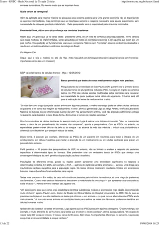 entraves burocráticos. Do mesmo modo que se importam livros.
Quais seriam as vantagens?
Além da agilidade para importar material de pesquisas esse sistema poderia gerar uma grande economia não só dispensando
os agentes intermediários, mas permitindo que se importasse somente o reagente necessário para aquele experimento, sem
necessidade de estoques, perda de material etc.. Cada pesquisador seria o responsável pelos insumos importados.
Presidente Dilma, dê um voto de confiança aos cientistas brasileiros
Repito aqui um apelo que já fiz várias vêzes: presidente Dilma, dê um voto de confiança aos pesquisadores. Tenho certeza
que essas medidas, se implementadas, serão aplaudidas por todos os cientistas brasileiros e por aqueles que lutam por um
país melhor. Elas poderão ser fundamentais para que o programa “Ciência sem Fronteiras” alcance os objetivos desejados e
resulte em um salto qualitativo na ciência e tecnologia do Brasil.
Clique aqui e leia a matéria no site da Veja (http://veja.abril.com.br/blog/genetica/sem-categoria/ciencia-sem-fronteiras-
importacoes-ainda-sao-um-impasse/)
USP vai criar banco de células-tronco - Veja - 12/05/2012
Banco permitirá que testes de novos medicamentos sejam mais precisos.
Pesquisadores da Universidade de São Paulo (USP) querem criar o primeiro banco
de células-tronco de pluripotência induzida (iPSC, na sigla em inglês) da América
Latina. As iPSC são células adultas modificadas pelos cientistas para recuperar
sua capacidade de gerar qualquer outra célula do organismo. O banco será útil
para a realização de testes de medicamentos in vitro.
"Se você tem uma droga que pode causar arritmia em algumas pessoas, a melhor estratégia pode ser obter células cardíacas
do paciente e ver como elas reagem ao medicamento in vitro", afirma a geneticista Lygia da Veiga Pereira, chefe do Laboratório
Nacional de Células-tronco Embrionárias (Lance) da USP. "Se apresentarem arritmia, você não precisará administrar a droga
no paciente para descobrir o risco. Desta forma, diminuímos o número de reações adversas."
Uma forma de obter as células cardíacas do exemplo dado por Lygia é realizar uma biópsia do coração. "Mas, na maioria das
vezes, o risco de um procedimento tão invasivo não compensa", aponta a pesquisadora. Com as iPSCs, no entanto, os
especialistas podem extrair células da pele ou do sangue - ao alcance da mão dos médicos -, induzir sua pluripotência e
diferenciá-la no tecido em que desejam realizar os testes.
Desta forma, é possível, por exemplo, diferenciar as iPSCs de um paciente em neurônios para testar a eficácia de um
antidepressivo, em células hepáticas para testar a absorção de um medicamento ou em células cardíacas para prever um
possível efeito adverso.
Perfil genético — O projeto dos pesquisadores da USP, no entanto, não se limitará a analisar a resposta de pacientes
específicos a determinados tipos de fármaco. Eles pretendem criar um verdadeiro banco de iPSCs que ofereça uma
amostragem fidedigna do perfil genético da população paulista e brasileira.
Populações de diferentes etnias, países ou regiões podem apresentar uma diversidade significativa na resposta a
determinados remédios. Em 2005, por exemplo, o FDA — agência de vigilância sanitária americana — aprovou uma droga para
insuficiência cardíaca específica para a população negra. Os testes clínicos mostraram resultados tímidos em americanos
brancos, mas os benefícios foram evidentes para negros.
Testes mais precisos — Em média, de cada mil substâncias testadas pela indústria farmacêutica, só uma chega às prateleiras
das farmácias. Quanto mais cedo os laboratórios descobrem a inviabilidade de uma droga — por apresentar alta toxicidade ou
baixa eficácia —, menos dinheiro e tempo são jogados fora.
"Um banco como esse que vamos criar possibilitará identificar substâncias inviáveis e promissoras mais rápido, economizando
muito dinheiro", aponta Paulo Lotufo, diretor da Divisão de Clínica Médica do Hospital Universitário da USP. Ele diz que as
precárias condições em que são realizados os testes pré-clínicos — em animais — no país torna a alternativa das iPSCs ainda
mais atraente. "Já que não temos animais em condições ideais para realizar os testes dos fármacos, poderemos testá-los em
células humanas in vitro."
Apesar de não substituir os testes em animais, Lygia aponta que as iPSCs possuem algumas vantagens. "O camundongo, por
exemplo, é muito diferente do ser humano para testes que envolvem o tecido cardíaco", afirma a pesquisadora. "O coração do
roedor bate 600 vezes por minuto. O nosso, cerca de 80 vezes. Além disso, há importantes diferenças no tamanho, na pressão
sanguínea e na suscetibilidade a ataque cardíaco."
Por Mayana Zatz
Textos - RNTC - Rede Nacional de Terapia Celular http://www.rntc.org.br/textos1.html
13 de 22 19/06/2014 18:25
 