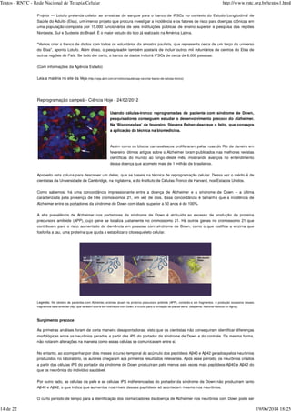 Projeto — Lotufo pretende coletar as amostras de sangue para o banco de iPSCs no contexto do Estudo Longitudinal de
Saúde do Adulto (Elsa), um imenso projeto que procura investigar a incidência e os fatores de risco para doenças crônicas em
uma população composta por 15.000 funcionários de seis instituições públicas de ensino superior e pesquisa das regiões
Nordeste, Sul e Sudeste do Brasil. É o maior estudo do tipo já realizado na América Latina.
"Vamos criar o banco de dados com todos os voluntários da amostra paulista, que representa cerca de um terço do universo
do Elsa", aponta Lotufo. Além disso, o pesquisador também gostaria de incluir outros mil voluntários de centros do Elsa de
outras regiões do País. Se tudo der certo, o banco de dados incluirá iPSCs de cerca de 6.000 pessoas.
(Com informações da Agência Estado)
Leia a matéria no site da Veja (http://veja.abril.com.br/noticia/saude/usp-vai-criar-banco-de-celulas-tronco)
Reprogramação campeã - Ciência Hoje - 24/02/2012
Usando células-tronco reprogramadas de paciente com síndrome de Down,
pesquisadores conseguem estudar o desenvolvimento precoce do Alzheimer.
Na ‘Bioconexões’ de fevereiro, Stevens Rehen descreve o feito, que consagra
a aplicação da técnica na biomedicina.
Assim como os blocos carnavalescos proliferaram pelas ruas do Rio de Janeiro em
fevereiro, ótimos artigos sobre o Alzheimer foram publicados nas melhores revistas
científicas do mundo ao longo deste mês, mostrando avanços no entendimento
dessa doença que acomete mais de 1 milhão de brasileiros.
Aproveito esta coluna para descrever um deles, que se baseia na técnica de reprogramação celular. Dessa vez o mérito é de
cientistas da Universidade de Cambridge, na Inglaterra, e do Instituto de Células-Tronco de Harvard, nos Estados Unidos.
Como sabemos, há uma concordância impressionante entre a doença de Alzheimer e a síndrome de Down – a última
caracterizada pela presença de três cromossomos 21, em vez de dois. Essa concordância é tamanha que a incidência de
Alzheimer entre os portadores da síndrome de Down com idade superior a 50 anos é de 100%.
A alta prevalência de Alzheimer nos portadores da síndrome de Down é atribuída ao excesso de produção da proteína
precursora amiloide (APP), cujo gene se localiza justamente no cromossomo 21. Há outros genes no cromossomo 21 que
contribuem para o risco aumentado de demência em pessoas com síndrome de Down, como o que codifica a enzima que
fosforila a tau, uma proteína que ajuda a estabilizar o citoesqueleto celular.
Legenda: No cérebro de pacientes com Alzheimer, enzimas atuam na proteína precursora amiloide (APP), cortando-a em fragmentos. A produção excessiva desses
fragmentos beta-amiloide (Aβ), que também ocorre em indivíduos com Down, é crucial para a formação de placas senis. (esquema: National Institute on Aging).
Surgimento precoce
As primeiras análises foram de certa maneira desapontadoras, visto que os cientistas não conseguiram identificar diferenças
morfológicas entre os neurônios gerados a partir das iPS do portador da síndrome de Down e do controle. Da mesma forma,
não notaram alterações na maneira como essas células se comunicavam entre si.
No entanto, ao acompanhar por dois meses o curso-temporal do acúmulo dos peptídeos Aβ40 e Aβ42 gerados pelos neurônios
produzidos no laboratório, os autores chegaram aos primeiros resultados relevantes. Após esse período, os neurônios criados
a partir das células iPS do portador da síndrome de Down produziram pelo menos seis vezes mais peptídeos Aβ40 e Aβ42 do
que os neurônios do indivíduo saudável.
Por outro lado, as células da pele e as células iPS indiferenciadas do portador da síndrome de Down não produziram tanto
Aβ40 e Aβ42, o que indica que aumentos nos níveis desses peptídeos só acontecem mesmo nos neurônios.
O curto período de tempo para a identificação dos biomarcadores da doença de Alzheimer nos neurônios com Down pode ser
Textos - RNTC - Rede Nacional de Terapia Celular http://www.rntc.org.br/textos1.html
14 de 22 19/06/2014 18:25
 