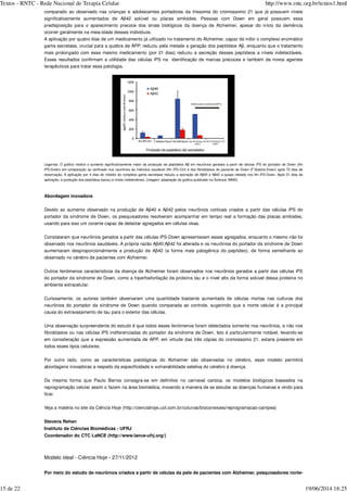comparado ao observado nas crianças e adolescentes portadores da trissomia do cromossomo 21 que já possuem níveis
significativamente aumentados de Aβ42 solúvel ou placas amiloides. Pessoas com Down em geral possuem essa
predisposição para o aparecimento precoce dos sinais biológicos da doença de Alzheimer, apesar do início da demência
ocorrer geralmente na meia-idade desses indivíduos.
A aplicação por quatro dias de um medicamento já utilizado no tratamento do Alzheimer, capaz de inibir o complexo enzimático
gama secretase, crucial para a quebra de APP, reduziu pela metade a geração dos peptídeos Aβ, enquanto que o tratamento
mais prolongado com esse mesmo medicamento (por 21 dias) reduziu a secreção desses peptídeos a níveis indetectáveis.
Esses resultados confirmam a utilidade das células iPS na identificação de marcas precoces e também de novos agentes
terapêuticos para tratar essa patologia.
Legenda: O gráfico mostra o aumento significativamente maior da produção de peptídeos Aβ em neurônios gerados a partir de células iPS do portador de Down (Nn
iPS-Down) em comparação ao verificado nos neurônios do indivíduo saudável (Nn iPS-Ctrl) e dos fibroblastos do paciente de Down (F´blastos-Down) após 70 dias de
observação. A aplicação por 4 dias do inibidor do complexo gama secretase reduziu a secreção de Aβ40 e Aβ42 a quase metade nos Nn iPS-Down. Após 21 dias de
aplicação, a produção dos peptídeos baixou a níveis indetectáveis. (imagem: adaptação do gráfico publicado na Science/ AAAS)
Abordagem inovadora
Devido ao aumento observado na produção de Aβ40 e Aβ42 pelos neurônios corticais criados a partir das células iPS do
portador da síndrome de Down, os pesquisadores resolveram acompanhar em tempo real a formação das placas amiloides,
usando para isso um corante capaz de detectar agregados em células vivas.
Constataram que neurônios gerados a partir das células iPS-Down apresentavam esses agregados, enquanto o mesmo não foi
observado nos neurônios saudáveis. A própria razão Aβ40:Aβ42 foi alterada e os neurônios do portador da síndrome de Down
aumentaram desproporcionalmente a produção de Aβ42 (a forma mais patogênica do peptídeo), de forma semelhante ao
observado no cérebro de pacientes com Alzheimer.
Outros fenômenos característicos da doença de Alzheimer foram observados nos neurônios gerados a partir das células iPS
do portador da síndrome de Down, como a hiperfosforilação da proteína tau e o nível alto da forma solúvel dessa proteína no
ambiente extracelular.
Curiosamente, os autores também observaram uma quantidade bastante aumentada de células mortas nas culturas dos
neurônios do portador da síndrome de Down quando comparada ao controle, sugerindo que a morte celular é a principal
causa do extravasamento de tau para o exterior das células.
Uma observação surpreendente do estudo é que todos esses fenômenos foram detectados somente nos neurônios, e não nos
fibroblastos ou nas células iPS indiferenciadas do portador da síndrome de Down. Isto é particularmente notável, levando-se
em consideração que a expressão aumentada de APP, em virtude das três cópias do cromossomo 21, estaria presente em
todos esses tipos celulares.
Por outro lado, como as características patológicas do Alzheimer são observadas no cérebro, esse modelo permitirá
abordagens inovadoras a respeito da especificidade e vulnerabilidade seletiva do cérebro à doença.
Da mesma forma que Paulo Barros consagra-se em definitivo no carnaval carioca, os modelos biológicos baseados na
reprogramação celular assim o fazem na área biomédica, inovando a maneira de se estudar as doenças humanas e vindo para
ficar.
Veja a matéria no site da Ciência Hoje (http://cienciahoje.uol.com.br/colunas/bioconexoes/reprogramacao-campea)
Stevens Rehen
Instituto de Ciências Biomédicas - UFRJ
Coordenador do CTC LaNCE (http://www.lance-ufrj.org/)
Modelo ideal - Ciência Hoje - 27/11/2012
Por meio do estudo de neurônios criados a partir de células da pele de pacientes com Alzheimer, pesquisadores norte-
Textos - RNTC - Rede Nacional de Terapia Celular http://www.rntc.org.br/textos1.html
15 de 22 19/06/2014 18:25
 