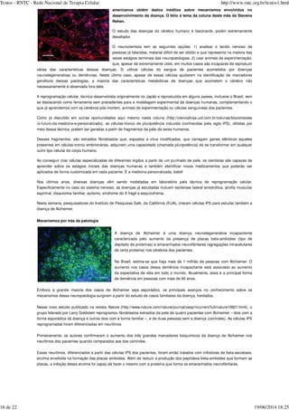 americanos obtêm dados inéditos sobre mecanismos envolvidos no
desenvolvimento da doença. O feito é tema da coluna deste mês de Stevens
Rehen.
O estudo das doenças do cérebro humano é fascinante, porém extremamente
desafiador.
O neurocientista tem as seguintes opções: 1) analisar o tecido nervoso de
pessoas já falecidas, material difícil de ser obtido e que representa na maioria das
vezes estágios terminais das neuropatologias; 2) usar animais de experimentação,
que, apesar de extremamente úteis, em muitos casos são incapazes de reproduzir
várias das características dessas doenças; 3) utilizar células do sangue de pacientes acometidos por doenças
neurodegenerativas ou demências. Neste último caso, apesar de essas células ajudarem na identificação de marcadores
genéticos dessas patologias, a maioria das características metabólicas de doenças que acometem o cérebro não
necessariamente é observada fora dele.
A reprogramação celular, técnica desenvolvida originalmente no Japão e reproduzida em alguns países, inclusive o Brasil, vem
se destacando como ferramenta sem precedentes para a modelagem experimental de doenças humanas, complementando o
que já aprendemos com os cérebros pós-mortem, animais de experimentação ou células sanguíneas dos pacientes.
Como já discutido em outras oportunidades aqui mesmo nesta coluna (http://cienciahoje.uol.com.br/colunas/bioconexoes
/o-futuro-da-medicina-e-personalizado), as células-tronco de pluripotência induzida (conhecidas pela sigla iPS), obtidas por
meio dessa técnica, podem ser geradas a partir de fragmentos da pele de seres humanos.
Desses fragmentos, são extraídos fibroblastos que, expostos a vírus modificados, que carregam genes idênticos àqueles
presentes em células-tronco embrionárias, adquirem uma capacidade (chamada pluripotência) de se transformar em qualquer
outro tipo celular do corpo humano.
Ao conseguir criar células especializadas de diferentes órgãos a partir de um punhado de pele, os cientistas são capazes de
aprender sobre os estágios iniciais das doenças humanas e também identificar novos medicamentos que poderão ser
aplicados de forma customizada em cada paciente. É a medicina personalizada, bebê!
Nos últimos anos, diversas doenças vêm sendo modeladas em laboratório pela técnica de reprogramação celular.
Especificamente no caso do sistema nervoso, as doenças já estudadas incluem esclerose lateral amiotrófica, atrofia muscular
espinhal, disautomia familiar, autismo, síndrome do X frágil e esquizofrenia.
Nesta semana, pesquisadores do Instituto de Pesquisas Salk, da Califórnia (EUA), criaram células iPS para estudar também a
doença de Alzheimer.
Mecanismos por trás da patologia
A doença de Alzheimer é uma doença neurodegenerativa incapacitante
caracterizada pelo aumento da presença de placas beta-amiloides (tipo de
depósito de proteínas) e emaranhados neurofibrilares (agregações intracelulares
de certa proteína) nos cérebros dos pacientes.
No Brasil, estima-se que haja mais de 1 milhão de pessoas com Alzheimer. O
aumento nos casos dessa demência incapacitante está associado ao aumento
da expectativa de vida em todo o mundo. Atualmente, essa é a principal forma
de demência em pessoas com mais de 60 anos.
Embora a grande maioria dos casos de Alzheimer seja esporádico, os principais avanços no conhecimento sobre os
mecanismos dessa neuropatologia surgiram a partir do estudo de casos familiares da doença, herdados.
Nesse novo estudo publicado na revista (http://www.nature.com/nature/journal/vaop/ncurrent/full/nature10821.html), o
grupo liderado por Larry Goldstein reprogramou fibroblastos extraídos da pele de quatro pacientes com Alzheimer – dois com a
forma esporádica da doença e outros dois com a forma familiar –, e de duas pessoas sem a doença (controles). As células iPS
reprogramadas foram diferenciadas em neurônios.
Primeiramente, os autores confirmaram o aumento dos três grandes marcadores bioquímicos da doença de Alzheimer nos
neurônios dos pacientes quando comparados aos dos controles.
Esses neurônios, diferenciados a partir das células iPS dos pacientes, foram então tratados com inibidores de beta-secretase,
enzima envolvida na formação das placas amiloides. Além de reduzir a produção dos peptídeos beta-amiloides que formam as
placas, a inibição dessa enzima foi capaz de fazer o mesmo com a proteína que forma os emaranhados neurofibrilares.
Nature
Textos - RNTC - Rede Nacional de Terapia Celular http://www.rntc.org.br/textos1.html
16 de 22 19/06/2014 18:25
 