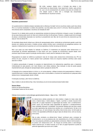 Resultados questionáveis?
Um questionamento à relevância desses resultados está na diferença “de idade” entre os neurônios criados a partir das células
iPS e os neurônios localizados no cérebro dos pacientes, cuja faixa etária variou entre 51 e 83 anos. Neurônios gerados em
três semanas seriam comparáveis a neurônios com décadas de vida?
Enquanto há um debate sobre quando as características celulares da doença de Alzheimer começam a surgir, há evidências
de que essa doença pode ocorrer em fetos com síndrome de Down de 28 semanas. Portanto, a relação causal entre formação
de placas e emaranhados observada nos neurônios é provavelmente real. Mas não há outra forma de comprová-la que não
seja por meio de células iPS.
Os resultados desse estudo indicam que a técnica de reprogramação celular, combinada ao conhecimento gerado a partir dos
estudos com cérebros pós-mortem e modelos animais, poderá contribuir para o entendimento da patogênese precoce e da
resposta a medicamentos em pacientes com as formas esporádica e familiar da doença de Alzheimer.
Não é por acaso que esse trabalho foi realizado na Califórnia. O investimento em pesquisas sobre células-tronco e a
concentração de cientistas especializados no tema fazem com que a geração de conhecimento naquele estado norte-
americano seja 20 vezes superior à produção científica sobre o mesmo assunto realizada em todo o Brasil.
Pesquisadores do estado da Califórnia já publicaram mais de mil artigos sobre células-tronco embrionárias e/ou iPS nos
últimos 30 anos, enquanto no mesmo período foram publicados menos de cinquenta trabalhos científicos sobre esses
assuntos no Brasil.
A medicina personalizada é baseada na proposta do desenvolvimento de medicamentos específicos para o tratamento
individualizado de cada paciente, com maior eficácia e sem efeitos colaterais. Essa revolução na área da saúde passará
impreterivelmente pela utilização da reprogramação celular e geração de células iPS.
A integração entre a pesquisa básica e a clínica, ou, em outras palavras, o diálogo constante entre pesquisadores e médicos, é
imprescindível para o sucesso dessa proposta, assim como a continuidade e o aumento de investimentos em pesquisas sobre
células-tronco e reprogramação celular no Brasil.
A revolução já começou, pelo menos na Califórnia.
Veja a matéria no site da Ciência Hoje. (http://cienciahoje.uol.com.br/colunas/bioconexoes/modelo-ideal)
Stevens Rehen
Instituto de Ciências Biomédicas
Universidade Federal do Rio de Janeiro
Células-tronco jovens e camundongos geneticamente idosos - Veja on line - 19/01/2012
As células-tronco adultas presentes em vários tecidos e órgãos do nosso corpo (tais
como a medula óssea, o tecido adiposo, o fígado, o pulmão e o tecido muscular entre
outros) têm um papel importante na regeneração dos tecidos. Com o envelhecimento,
porém, ocorre uma diminuição nessa capacidade de regenerar e, consequentemente,
maior morbidade (doenças) e mortalidade. Uma possível hipótese para isso seria a perda
da função regenerativa das células-tronco adultas com o envelhecimento. De fato, já foi
demonstrado que, em camundongos mais velhos (mais de dois anos), há diminuição do
número e da capacidade proliferativa de alguns tipos de células-tronco, como as neurais,
entre outras.
Não se sabe, entretanto, se células-tronco “idosas” contribuem para o processo de
envelhecimento, ou se sua presença são uma característica de um tecido envelhecido.
Uma nova pesquisa publicada por pesquisadores americanos ( , 3
de janeiro) com células-tronco (CT) de músculo de animais jovens e camundongos
idosos comprova que, no tecido muscular, as CT têm um papel importante na perda do
potencial regenerativo que ocorre com a idade.
Até então, qualquer relação entre a formação das placas e dos
emaranhados era desconhecida. Esse experimento revelou, pela primeira
vez, que a via de processamento da proteína precursora de amiloide tem
uma relação causal e direta com a formação dos emaranhados
neurofibrilares em neurônios humanos.
Nature Communication
Textos - RNTC - Rede Nacional de Terapia Celular http://www.rntc.org.br/textos1.html
17 de 22 19/06/2014 18:25
 