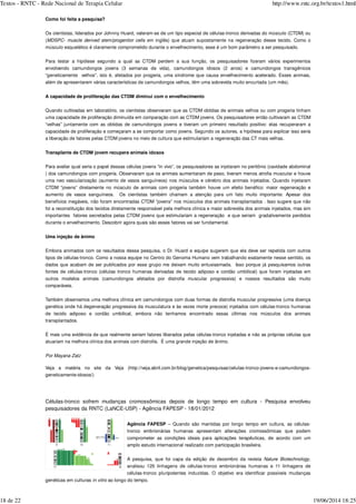 Como foi feita a pesquisa?
Os cientistas, liderados por Johnny Huard, valeram-se de um tipo especial de células-tronco derivadas do músculo (CTDM) ou
( em inglês) que atuam supostamente na regeneração desse tecido. Como o
músculo esquelético é claramente comprometido durante o envelhecimento, esse é um bom parâmetro a ser pesquisado.
Para testar a hipótese segundo a qual as CTDM perdem a sua função, os pesquisadores fizeram vários experimentos
envolvendo camundongos jovens (3 semanas de vida), camundongos idosos (2 anos) e camundongos transgênicos
“geneticamente velhos”, isto é, afetados por progeria, uma síndrome que causa envelhecimento acelerado. Esses animais,
além de apresentarem várias características de camundongos velhos, têm uma sobrevida muito encurtada (um mês).
A capacidade de proliferação das CTDM diminui com o envelhecimento
Quando cultivadas em laboratório, os cientistas observaram que as CTDM obtidas de animais velhos ou com progeria tinham
uma capacidade de proliferação diminuída em comparação com as CTDM jovens. Os pesquisadores então cultivaram as CTDM
“velhas” juntamente com as obtidas de camundongos jovens e tiveram um primeiro resultado positivo: elas recuperaram a
capacidade de proliferação e começaram a se comportar como jovens. Segundo os autores, a hipótese para explicar isso seria
a liberação de fatores pelas CTDM jovens no meio de cultura que estimulariam a regeneração das CT mais velhas.
Transplante de CTDM jovem recupera animais idosos
Para avaliar qual seria o papel dessas células jovens “in vivo”, os pesquisadores as injetaram no peritônio (cavidade abdominal
) dos camundongos com progeria. Observaram que os animais aumentaram de peso, tiveram menos atrofia muscular e houve
uma neo vascularização (aumento de vasos sanguíneos) nos músculos e cérebro dos animais injetados. Quando injetaram
CTDM “jovens” diretamente no músculo de animais com progeria também houve um efeito benéfico: maior regeneração e
aumento de vasos sanguíneos. Os cientistas também chamam a atenção para um fato muito importante. Apesar dos
benefícios inegáveis, não foram encontradas CTDM “jovens” nos músculos dos animais transplantados . Isso sugere que não
foi a reconstituição dos tecidos diretamente responsável pela melhora clínica e maior sobrevida dos animais injetados, mas sim
importantes fatores secretados pelas CTDM jovens que estimulariam a regeneração e que seriam gradativamente perdidos
durante o envelhecimento. Descobrir agora quais são esses fatores vai ser fundamental.
Uma injeção de ânimo
Embora animados com os resultados dessa pesquisa, o Dr. Huard e equipe sugerem que ela deve ser repetida com outros
tipos de células-tronco. Como a nossa equipe no Centro do Genoma Humano vem trabalhando exatamente nesse sentido, os
dados que acabam de ser publicados por esse grupo me deixam muito entusiasmada. Isso porque já pesquisamos outras
fontes de células-tronco (células tronco humanas derivadas de tecido adiposo e cordão umbilical) que foram injetadas em
outros modelos animais (camundongos afetados por distrofia muscular progressiva) e nossos resultados são muito
comparáveis.
Também observamos uma melhora clínica em camundongos com duas formas de distrofia muscular progressiva (uma doença
genética onde há degeneração progressiva da musculatura e às vezes morte precoce) injetados com células-tronco humanas
de tecido adiposo e cordão umbilical, embora não tenhamos encontrado essas últimas nos músculos dos animais
transplantados.
É mais uma evidência de que realmente seriam fatores liberados pelas células-tronco injetadas e não as próprias células que
atuariam na melhora clínica dos animais com distrofia. É uma grande injeção de ânimo.
Veja a matéria no site da Veja (http://veja.abril.com.br/blog/genetica/pesquisas/celulas-tronco-jovens-e-camundongos-
geneticamente-idosos/)
Células-tronco sofrem mudanças cromossômicas depois de longo tempo em cultura - Pesquisa envolveu
pesquisadores da RNTC (LaNCE-USP) - Agência FAPESP - 18/01/2012
Agência FAPESP – Quando são mantidas por longo tempo em cultura, as células-
tronco embrionárias humanas apresentam alterações cromossômicas que podem
comprometer as condições ideais para aplicações terapêuticas, de acordo com um
amplo estudo internacional realizado com participação brasileira.
A pesquisa, que foi capa da edição de dezembro da revista ,
analisou 125 linhagens de células-tronco embrionárias humanas e 11 linhagens de
células-tronco pluripotentes induzidas. O objetivo era identificar possíveis mudanças
genéticas em culturas ao longo do tempo.
MDSPC- muscle derived stem/progenitor cells
Por Mayana Zatz
Nature Biotechnology
in vitro
Textos - RNTC - Rede Nacional de Terapia Celular http://www.rntc.org.br/textos1.html
18 de 22 19/06/2014 18:25
 