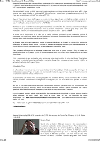 O trabalho foi coordenado pela International Stem Cell Initiative (ISCI), que envolve 38 laboratórios de todo o mundo, incluindo
o Laboratório Nacional de Células-tronco Embrionárias (LaNCE), do Instituto de Biociências (IB) da Universidade de São Paulo
(USP), coordenado por Lygia da Veiga Pereira.
O grupo do LaNCE obteve, em 2008, a primeira linhagem de células-tronco desenvolvida na América Latina, a BR-1, cujas
amostras foram agora utilizadas no estudo da ISCI. Além de Pereira, o estudo teve a participação de sua orientanda Ana
Fraga, que cursa doutorado no IB-USP com bolsa da FAPESP.
Segundo Fraga, a maior parte das linhagens permanecia normal por algum tempo, em relação ao cariótipo, o conjunto de
cromossomos. Mas, ao longo de um período de seis meses em cultura, as células apresentaram uma tendência progressiva a
adquirir modificações, afetando os cromossomos 1, 12, 17 e 20.
“Nem todos os genes envolvidos nessas alterações cromossômicas são conhecidos. Mas sabemos que o cromossomo 20, por
exemplo, tem um gene importante relacionado à morte celular. Será preciso testar, a partir de agora, até que ponto essas
modificações poderiam gerar efeitos colaterais em aplicações terapêuticas”, disse à Agência FAPESP.
De acordo com a pesquisadora, já se sabia que as células cultivadas apresentam alguma instabilidade, passível de
comprometer sua aplicação em terapias. Mas pela primeira vez as mudanças cromossômicas em células mantidas em cultura
por longo tempo foram confirmadas por um estudo robusto.
“A vantagem deste estudo é que ele reuniu análises de mais de uma centena de linhagens de células-tronco embrionárias
provenientes de diferentes origens étnicas. E tudo isso foi realizado de forma muito rigorosa, sob os mesmos parâmetros, no
mesmo laboratório, com os mesmos protocolos de pesquisa e mesma metodologia”, disse.
Fraga explica que o DNA extraído de células das linhagens das várias partes do mundo, incluindo a BR-1, foi enviado para
análises epigenéticas em Cingapura. Um lote de células congeladas seguiu para o Reino Unido, para a realização de análises
citogenéticas.
Existe a possibilidade de que as alterações sejam selecionadas pelas atuais condições de cultivo das células. “Essa hipótese
será testada em estudos futuros. As modificações, no entanto, não significam necessariamente que o cultivo inviabilize as
aplicações terapêuticas das linhagens”, disse.
Aplicação e efeitos
Ao cultivar células-tronco embrionárias humanas, os cientistas “imitam” a metodologia utilizada para a análise de linhagens de
células de camundongos. O que os estudos mais recentes estão mostrando, segundo Fraga, é que as células humanas não
se comportam exatamente como as células murinas.
“Quando fazemos um modelo animal, as variações podem não fazer tanta diferença para o experimento. Mas em células
humanas precisamos nos aproximar o máximo possível das condições , pois os resultados serão aplicados em terapias”,
disse.
“Por isso, há uma preocupação com as alterações que observamos, mas acho que os resultados não são alarmantes, nem
significam que a aplicação terapêutica dessas células terá de fato efeitos colaterais. Apenas confirmamos que é preciso
aprofundar os estudos sobre soluções ideais para o cultivo de células-tronco embrionárias”, completou.
O artigo
, de Lygia Pereira, Ana Fraga e outros, pode ser lido por assinantes da
em www.nature.com/nbt/journal/v29/n12/full/nbt.2051.html (http://www.nature.com/nbt/journal/v29/n12
/full/nbt.2051.html).
Veja a matéria no site da Agência FAPESP (http://agencia.fapesp.br/15051#.Txdpaq43TwI.email).
Por Fábio de Castro.
Stevens Rehen do LaNCE-UFRJ e membro da RNTC, é o vencedor do Prêmio Faz Diferença 2011 - O Globo
14/01/2012
Stevens Rehen
Quando voltou ao Brasil em 2005, após cinco anos e dois pós-doutorados em
neurociência nos Estados Unidos, o tijucano Stevens Rehen não encontrou
lugar para seu laboratório. Com o Centro de Ciências da Saúde da UFRJ
lotado, a solução foi fazer obras em um banheiro da instituição e ocupar
metade dele com os equipamentos que trouxe na mala. Hoje, Rehen desfruta
de um espaço de 200 metros quadrados - sete vezes maior do que o antigo
banheiro - no Hospital Universitário Clementino Fraga Filho, onde coordena
in vivo
Screening ethnically diverse human embryonic stem cells identifies a chromosome 20 minimal amplicon conferring
growth advantage Nature
Biotechnology
Textos - RNTC - Rede Nacional de Terapia Celular http://www.rntc.org.br/textos1.html
19 de 22 19/06/2014 18:25
 