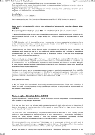 "Você simplesmente não faria (a pesquisa) dessa forma", reforça o pesquisador da UCL.
O cientista também alertou sobre os riscos de contaminação, como aquela causada por bactérias, que seriam bem maiores se
comparados ao uso de outros tipos de células.
"O grande desafio aqui é que o dente tenha polpa com nervos e vasos sanguíneos que temos que ter certeza que se
integrariam para se transformarem num dente permanente".
James Gallagher
Repórter de Ciência e Saúde da BBC News
Veja a matéria completa aqui. (http://www.bbc.co.uk/portuguese/noticias/2013/07/130730_dentes_urina_gm.shtml)
Japão autoriza primeiros testes clínicos com células-tronco pluripotentes induzidas - Revista Veja -
19/07/2013
Pesquisadores poderão testar terapia que usa iPSCs para tratar deterioração da retina em pacientes humanos.
O Ministério da Saúde do Japão anunciou nesta sexta-feira a autorização para os primeiros testes clínicos utilizando células-
tronco pluripotentes induzidas (iPSCs). É a primeira vez em todo o mundo que esse tipo de estudo é liberado em seres
humanos.
As iPSCs são criadas a partir de células adultas comuns, e reprogramadas geneticamente para atingir um estado semelhante
ao das células-tronco embrionárias. A partir de apenas quatro alterações em seu DNA, elas se tornam capazes de se
transformar em qualquer tipo de tecido do corpo humano.
Os testes liberados pelo governo japonês têm como objetivo tratar pacientes com degeneração macular, uma doença que
normalmente atinge pessoas com mais de 55 anos, deteriorando sua retina e podendo levar à cegueira. Os pesquisadores
japoneses propõem usar iPSCs para cultivar novas células da retina desses pacientes — livres dos danos causados pela
doença — e implantá-las de volta em seus olhos.
No ano passado, o pesquisador japonês Shinya Yamanaka e o britânico John Gurdon receberam o Prêmio Nobel de Medicina
por terem concebido o método que permite reprogramar células adultas para transformá-las em iPSCs, um procedimento que
foi considerado chave para dar início à medicina regenerativa. A técnica, no entanto, ficou restrita aos laboratórios. Até agora,
as únicas pesquisas realizadas em seres humanos haviam utilizado células-tronco embrionárias, que são menos versáteis(*) e
enfrentam forte oposição de grupos religiosos.
Com o anúncio do governo japonês, os pesquisadores podem ter dado um passo decisivo para a aplicação clínica das iPSCs.
“As células-tronco pluripotentes induzidas surgiram em 2006. É incrível que tão pouco tempo depois, elas já estejam prontas
para serem testadas em humanos. Isso mostra o quão rápido essa área está se desenvolvendo”, diz Lygia da Veiga Pereira,
geneticista e diretora do Laboratório Nacional de Células-Tronco Embrionárias da USP.
(Com Agência France-Presse)
(*)
Fábrica de órgãos - Ciência Hoje On line - 04/07/2013
Ainda deve levar algum tempo, mas as longas filas de espera por transplante de fígado podem estar com os dias contados. A
depender da evolução da medicina regenerativa, no futuro poderá ser possível ‘fabricar’ um órgão novo, em laboratório,
usando células do próprio paciente.
Um grande passo nesse sentido foi dado por pesquisadores da Universidade de Yokohama, no Japão. Em artigo que será
publicado na edição desta semana da revista (http://dx.doi.org/10.1038/nature12271), o grupo descreve como conseguiu
produzir um fígado humano funcional a partir das chamadas células-tronco pluripotentes induzidas
(http://cienciahoje.uol.com.br/especiais/premio-nobel-2012/criacao-e-recriacao) (iPS, na sigla em inglês).
Diferentemente da célula-tronco embrionária, a iPS é obtida por meio da reprogramação genética de uma célula adulta já
diferenciada. O primeiro procedimento que o grupo japonês realizou foi direcionar a diferenciação de iPS, , produzindo
células hepáticas endodérmicas (encontradas no embrião e que dão origem ao tecido do fígado).
A seguir, esse material foi cultivado com outros três tipos de células – estromáticas, mesenquimais e endoteliais da veia
Aqui uma correção nossa sobre a matéria da Revista Veja. As células-tronco embrionárias não são menos versáteis que as
células iPS. Ambas são ditas pluripotentes, ou seja, capazes de se transformar em qualquer célula do organismo adulto. Ou
seja, possuem o mesmo potencial.
Fígado humano funcional é criado em laboratório a partir de células-tronco, anunciam pesquisadores. Técnica pode futuramente
salvar pacientes que hoje dependem de transplante.
Nature
in vitro
Textos - RNTC - Rede Nacional de Terapia Celular http://www.rntc.org.br/textos1.html
2 de 22 19/06/2014 18:25
 