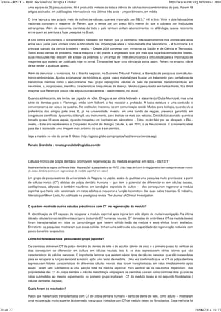 uma equipe de 35 pesquisadores. Ali é produzida metade de toda a ciência de células-tronco embrionárias do país. Foram 18
artigos assinados em publicações internacionais nos últimos três anos - um por bimestre, em média.
O time fabrica o seu próprio meio de cultivo de células, que era importado por R$ 3,7 mil o litro. Vinte e dois laboratórios
nacionais compram o reagente de Rehen, que o vende por um preço 60% menor do que o cobrado por instituições
estrangeiras. Além da economia, cientistas de todo o país também evitam aborrecimentos na alfândega, queixa recorrente
entre quem se aventura a fazer pesquisa no Brasil.
A luta contra a burocracia é outra bandeira hasteada por Rehen, que já coordenou três levantamentos nos últimos seis anos
entre seus pares para conferir como a dificuldade nas importações afeta a produtividade dos laboratórios. - A burocracia é o
principal gargalo da ciência brasileira - avalia. - Desde 2004 converso com ministros da Saúde e de Ciência e Tecnologia.
Todos estão cientes do problema, mas a máquina é tão grande e engessada que, por mais que haja boa vontade dos líderes,
suas resoluções não descem até a base da pirâmide. Li um artigo de 1958 denunciando a dificuldade para a importação de
reagentes que poderia ser publicado hoje no jornal. É impossível fazer uma ciência de ponta assim. Rehen, no entanto, não é
de se render a qualquer aperto.
Além de denunciar a burocracia, foi a Brasília negociar, no Supremo Tribunal Federal, a liberação de pesquisas com células-
tronco embrionárias. Ajudou a convencer os ministros e, agora, usa o material para buscar um tratamento para portadores de
transtornos mentais como a esquizofrenia. Seu grupo reprograma células da pele de pacientes, transformando-as em
neurônios, e, no processo, identifica características bioquímicas da doença. Vendo o pesquisador em tantos fronts, fica difícil
imaginar que Rehen por pouco não seguiu outras carreiras - assim mesmo, no plural.
Quando adolescente, ele tentou ser jogador de vôlei. Chegou a ser atleta federado e atacante do Clube Municipal, mas uma
série de derrotas para o Flamengo, então com Nalbert, o fez reavaliar a profissão. A baixa estatura e uma contusão o
convenceram a dar adeus às quadras. No vestibular, inscreveu-se em comunicação social. Mudou para biologia, quando viu a
preferência dos amigos pela área. E, já na universidade, investiu em uma banda de reggae, presença garantida em
congressos científicos. Aposentou o bongô, seu instrumento, para dedicar-se mais aos estudos. Decisão tão acertada quanto a
tomada quase 15 anos depois, quando converteu um banheiro em laboratório. - Estou muito feliz por ter abraçado o Rio -
revela. - Este ano receberemos o Congresso Mundial de Biologia Celular, e, em 2015, o de Neurociência. É o momento ideal
para dar à sociedade uma imagem mais próxima do que é ser cientista.
Veja a matéria no site do jornal O Globo (http://oglobo.globo.com/projetos/fazdiferenca/ciencia.asp)
Renato Grandelle - renato.grandelle@oglobo.com.br
Células-tronco de polpa dentária promovem regeneração da medula espinhal em ratos - 08/12/11
Um grupo de pesquisadores da universidade de Nagoya, no Japão, acaba de publicar uma pesquisa muito promissora: a partir
de células-tronco (CT) obtidas de polpa dentária humana – que tem o potencial de diferenciar-se em células ósseas,
cartilaginosas, adiposas e também neurônios em condições especiais de cultivo – eles conseguiram regenerar a medula
espinhal que havia sido seccionada em ratos adultos e recuperar a função locomotora das suas patas traseiras. O trabalho,
liderado por Minori Ueda, foi publicado na prestigiosa revista
O que tem mostrado outros estudos pré-clínicos com CT na regeneração da medula?
A identificação de CT capazes de recuperar a medula espinhal após injúria tem sido objeto de muita investigação. Na última
década células-tronco de diferentes origens (incluindo CT humanas neurais, CT derivadas de embriões e CT da medula óssea)
foram transplantadas em ratos ou camundongos que haviam sofrido lesão da medula e seus efeitos foram avaliados.
Entretanto as pesquisas mostraram que essas células tinham uma sobrevida e/ou capacidade de regeneração reduzida com
pouco benefício terapêutico.
Como foi feita essa nova pesquisa do grupo japonês?
Os cientistas obtiveram CT da polpa dentária de dentes de leite e de adultos (dente de siso) e o primeiro passo foi verificar se
elas conseguiam se diferenciar em cultura em células neurais, isto é, se elas expressavam vários fatores que são
característicos de células nervosas. É importante lembrar que existem vários tipos de células nervosas que são necessários
para se recuperar a função sensorial e motora após uma lesão de medula. Uma vez confirmado que as CT da polpa dentária
expressavam fatores característicos de diferentes células neurais elas foram transplantadas em ratos imediatamente após
esses terem sido submetidos a uma secção total da medula espinhal. Para verificar se os resultados dependiam das
propriedades das CT da polpa dentária e não da metodologia empregada os cientistas usaram como controles dois grupos de
ratos submetidos ao mesmo experimento: no primeiro grupo injetaram CT da medula óssea e no segundo fibroblastos (
células derivadas da pele).
Quais foram os resultados?
Ratos que haviam sido transplantados com CT de polpa dentária humana – tanto de dente de leite, como adulto – mostraram
uma recuperação muito superior à observada nos grupos injetados com CT de medula óssea ou fibroblastos. Essa melhoria foi
Matéria extraída da página da Revista Veja - Mayana Zatz é pesquisadora da RNTC. (http://veja.abril.com.br/blog/genetica/sem-categoria/celulas-tronco-
de-polpa-dentaria-promovem-regeneracao-da-medula-espinhal-em-ratos/)
The Journal of Clinical Investigation.
Textos - RNTC - Rede Nacional de Terapia Celular http://www.rntc.org.br/textos1.html
20 de 22 19/06/2014 18:25
 