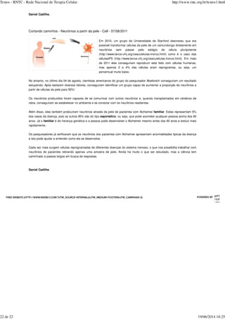 Daniel Cadilhe.
Cortando caminhos - Neurônios a partir da pele - Cell - 07/08/2011
Em 2010, um grupo da Universidade de Stanford descreveu que era
possível transformar células da pele de um camundongo diretamente em
neurônios sem passar pelo estágio de célula pluripotente
(http://www.lance-ufrj.org/ceacutelulas-tronco.html) como é o caso das
célulasiPS (http://www.lance-ufrj.org/ceacutelulas-tronco.html). Em maio
de 2011 eles conseguiram reproduzir este feito com células humanas,
mas apenas 2 a 4% das células eram reprogramas, ou seja, um
percentual muito baixo.
No entanto, no último dia 04 de agosto, cientistas americanos do grupo do pesquisador Abeliovich conseguiram um resultado
estupendo. Após testarem diversos fatores, conseguiram identificar um grupo capaz de aumentar a proporção de neurônios a
partir de células da pele para 50%!
Os neurônios produzidos foram capazes de se comunicar com outros neurônios e, quando transplantados em cérebros de
ratos, conseguiram se estabelecer no ambiente e se conectar com os neurônios residentes.
Além disso, eles também produziram neurônios através da pele de pacientes com Alzheimer familiar. Estes representam 5%
dos casos da doença, pois os outros 95% são do tipo esporádico, ou seja, que pode acometer qualquer pessoa acima dos 60
anos. Já o familiar é de herança genética e a pessoa pode desenvolver o Alzheimer mesmo antes dos 60 anos e evoluir mais
rapidamente.
Os pesquisadores já verificaram que os neurônios dos pacientes com Alzheimer apresentam anormalidades típicas da doença
e isto pode ajudar a entender como ela se desenvolve.
Cada vez mais surgem células reprogramadas de diferentes doenças do sistema nervoso, o que nos possibilita trabalhar com
neurônios de pacientes retirando apenas uma amostra de pele. Ainda há muito o que ser estudado, mas a ciência tem
caminhado a passos largos em busca de respostas.
Daniel Cadilhe
ATE A FREE WEBSITE (HTTP://WWW.WEEBLY.COM/?UTM_SOURCE=INTERNAL&UTM_MEDIUM=FOOTER&UTM_CAMPAIGN=3) POWERED BY (HTTP://W
/?UTM_SO
UTM_MED
Textos - RNTC - Rede Nacional de Terapia Celular http://www.rntc.org.br/textos1.html
22 de 22 19/06/2014 18:25
 