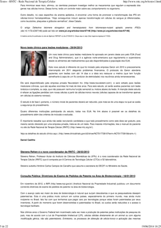 Para minimizar esse risco, afirmou, os cientistas precisam investigar melhor os mecanismos que regulam a expressão dos
genes nas células-tronco. Dessa forma, terão um controle maior sobre seu comportamento no organismo.
Outro desafio, no caso específico da anemia aplástica, é encontrar uma forma de promover a transformação das IPS em
células-tronco hematopoiéticas. “Hoje conseguimos induzir apenas transformação em células do sangue já diferenciadas,
como leucócitos, plaquetas e glóbulos vermelhos”, disse Calado.
O artigo
pode ser lido em www.jci.org/articles/view/67146 (http://www.jci.org/articles/view/67146)
A matéria acima foi publicada no site da Agência FAPESP no dia 07/05/2013. Clique aqui e veja (http://agencia.fapesp.br/17232).
Novo teste clínico para lesões medulares - 29/04/2013
Um novo teste clínico para lesões medulares foi aprovado em janeiro deste ano pelo FDA (Food
and Drug Administration), que é a agência norte-americana que regulamenta e supervisiona
desde os alimentos até medicamentos que são disponibilizados à população dos EUA.
Este novo estudo é diferente do que foi iniciado pela empresa Geron em 2010 e precocemente
interrompido em 2011 alegando problemas financeiros. O protocolo da Geron atenderia
pacientes com lesões com até 14 dias e a ideia era restaurar a mielina (que tem função
semelhante à capa de um fio condutor de eletricidade) nos neurônios ainda remanescentes.
Ele será disponibilizado pela empresa privada Neuralstem Inc (http://www.neuralstem.com/). e será voltado para lesões
medulares crônicas, que são aquelas ocorridas há mais de dois anos. Para este estudo, só serão aceitos pacientes com lesão
torácica e completa, ou seja, que não possuem nenhuma função sensorial ou motora abaixo da lesão. A intenção deste estudo
é refazer as ligações perdidas com novas células a partir de células-tronco neurais (células capazes de se transformar apenas
em células do sistema nervoso).
O estudo é de fase I, portanto, o número inicial de pacientes deverá ser reduzido, pois trata-se de uma etapa na qual se avalia
a segurança do procedimento.
Quatro diferentes instituições participarão do estudo, todas nos EUA. No link abaixo é possível ver os detalhes do
procedimento além dos critérios de inclusão e exclusão.
É importante ressaltar que ainda não estão recrutando candidatos e que todo procedimento como este deve ser gratuito, pois
mesmo sendo oferecido por uma empresa privada, trata-se de um teste. Para maiores informações, leia o manual do paciente
no site da Rede Nacional de Terapia Celular (RNTC) (http://www.rntc.org.br/).
Veja os detalhes do estudo clínico aqui. (http://www.clinicaltrials.gov/ct2/show/NCT01772810?term=NCT01772810&rank=1)
Daniel Cadilhe
Stevens Rehen é o novo coordenador da RNTC - 28/03/2013
Stevens Rehen, Professor titular do Instituto de Ciências Biomédicas da UFRJ, é o novo coordenador da Rede Nacional de
Terapia Celular (RNTC) que é composta por 8 Centros de Tecnologia Celular (CTCs) e 52 laboratórios.
Stevens substitui Antônio Carlos Campos de Carvalho que assume a secretaria do DECIT no Ministério da Saúde.
Consulta Pública: Diretrizes de Exame de Pedidos de Patente na Área de Biotecnologia - 18/01/2013
Em novembro de 2012, o INPI (http://www.inpi.gov.br) (Instituto Nacional da Propriedade Industrial) publicou um documento
contendo diretrizes de exame de pedidos de patente na área de biotecnologia.
Com o avanço cada vez maior da área de biotecnologia é natural que surjam descobertas e que os pesquisadores desejem
patenteá-las. Esta é uma prática muito comum em outros países, especialmente do primeiro mundo, mas ainda muito
incipiente no Brasil. Isto faz com que tenhamos que pagar caro por tecnologias porque estas foram patenteadas por seus
inventores. A partir do momento que forem desenvolvidas e patenteadas no Brasil, os custos serão reduzidos e o acesso à
tecnologia facilitado.
Nos últimos anos o Governo Federal tem incentivado cada vez mais a produção de patentes pelas instituições de pesquisa do
país, mas de acordo com a Lei de Propriedade Intelectual (LPI),
. ,
Defective telomere elongation and hematopoiesis from telomerase-mutant aplastic anemia iPSCs
(doi:10.1172/JCI67146)
células obtidas diretamente de um animal ou com alguma
modificação gênica, não são patenteáveis Entretanto os processos de obtenção de célula-tronco e aplicação das mesmas
Textos - RNTC - Rede Nacional de Terapia Celular http://www.rntc.org.br/textos1.html
5 de 22 19/06/2014 18:25
 