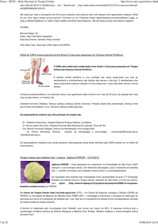 stem-cells-20130107,0,1542922.story) and Reuters.com (http://www.reuters.com/article/2013/01/07/us-usa-court-stemcell-
idUSBRE9060IQ20130107).
We need your help to strengthen the Pro-Cures movement and advance stem cell research and regenerative medicine. What
do you think about today's announcement? Comment on our Facebook (https://www.facebook.com/stemcellaction) page, or
reply to @StemCellAction on Twitter (https://twitter.com/#%21/stemcellaction). We will advance stem cell research together!
Cordially,
Bernard Siegel, JD
Editor, Stem Cell Action Newsletter
Executive Director, Genetics Policy Institute
Para saber mais, clique aqui (http://eepurl.com/tKfK5).
Edital do CNPq financia parceria entre Brasil e Cuba para pesquisas em Doença Arterial Periférica.
O CNPq abre edital para colaboração entre Brasil e Cuba para pesquisas em Terapia
Celular para Doença Arterial Periférica.
A doença arterial periférica é uma condição dos vasos sanguíneos que leva ao
estreitamento e endurecimento das artérias das pernas e dos pés. O estreitamento dos
vasos sanguíneos ocasiona redução no fluxo sanguíneo, o que pode lesar nervos e outros
tecidos.
A doença arterial periférica é um distúrbio comum que geralmente afeta homens com mais de 50 anos. As pessoas têm mais
risco se elas tiverem um histórico de:
Colesterol anormal, Diabetes, Doença cardíaca (doença arterial coronária), Pressão arterial alta (hipertensão), Doença renal
que envolve hemodiálise, Fumo, Derrame (doença cerebrovascular).
Os pesquisadores cubanos que irão participar do projeto são:
- Dr. Heriberto Artaza Sanz, Hospital Nacional Enrique Cabrera, La Habana.
- Dr. Antonio Jesús Díaz Díaz, Hospital Provincial Abel Santamaría Cuadrado, Pinar del Río.
- Dra. Norma Fernández Delgado, Instituto de Hematología e Inmunología (IHI)
- Dr. Porfirio Hernández Ramírez. Instituto de Hematología e Inmunología - phernandez@hemato.sld.cu
,ihidir@hemato.sld.cu
Os pesquisadores brasileiros que serão parceiros nesta pesquisa ainda serão definidos pelo CNPq através de um edital de
financiamento.
Terapia celular para diabetes tipo 1 avança - Agência FAPESP - 15/10/2012
Agência FAPESP – Duas pesquisas em andamento na Universidade de São Paulo (USP)
avançam o uso da terapia celular, com diferentes abordagens, para o tratamento do diabetes
tipo 1 – também conhecido como diabetes infanto-juvenil ou insulinodependente.
Os resultados mais recentes das investigações foram apresentados durante o 7º Congresso
Brasileiro de Células-Tronco e Terapia Celular, realizado em São Paulo no início de outubro,
com apoio (http://www.bv.fapesp.br/pt/projetos-de-pesquisa/52986/vii-congresso-
brasileiro-celulas-tronco) da FAPESP.
No Centro de Terapia Celular (http://ctc.fmrp.usp.br/ctc) (CTC) – um Centro de Pesquisa, Inovação e Difusão (CEPID) da
FAPESP na Faculdade de Medicina de Ribeirão Preto (FMRP-USP) – a estratégia é interromper o processo de destruição do
pâncreas que ocorre em portadores de diabetes tipo 1 por meio de um transplante de células-tronco hematopoiéticas retiradas
da medula óssea do próprio paciente.
A técnica foi idealizada pelo imunologista Julio Voltarelli, que morreu em março de 2012. A pesquisa continua sob a
coordenação de Maria Carolina de Oliveira Rodrigues e Belinda Pinto Simões. Também colabora o endocrinologista Carlos
Eduardo Couri.
Textos - RNTC - Rede Nacional de Terapia Celular http://www.rntc.org.br/textos1.html
7 de 22 19/06/2014 18:25
 