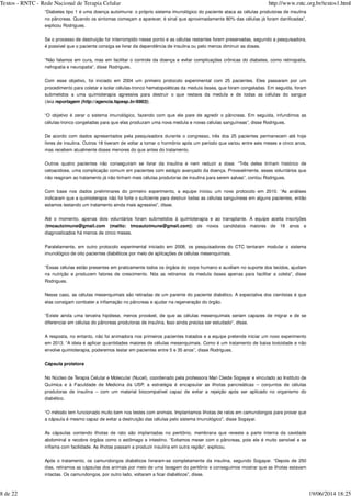 “Diabetes tipo 1 é uma doença autoimune: o próprio sistema imunológico do paciente ataca as células produtoras de insulina
no pâncreas. Quando os sintomas começam a aparecer, é sinal que aproximadamente 80% das células já foram danificadas”,
explicou Rodrigues.
Se o processo de destruição for interrompido nesse ponto e as células restantes forem preservadas, segundo a pesquisadora,
é possível que o paciente consiga se livrar da dependência de insulina ou pelo menos diminuir as doses.
“Não falamos em cura, mas em facilitar o controle da doença e evitar complicações crônicas do diabetes, como retinopatia,
nefropatia e neuropatia”, disse Rodrigues.
Com esse objetivo, foi iniciado em 2004 um primeiro protocolo experimental com 25 pacientes. Eles passaram por um
procedimento para coletar e isolar células-tronco hematopoiéticas da medula óssea, que foram congeladas. Em seguida, foram
submetidos a uma quimioterapia agressiva para destruir o que restava da medula e de todas as células do sangue
( ).
“O objetivo é zerar o sistema imunológico, fazendo com que ele pare de agredir o pâncreas. Em seguida, infundimos as
células-tronco congeladas para que elas produzam uma nova medula e novas células sanguíneas”, disse Rodrigues.
De acordo com dados apresentados pela pesquisadora durante o congresso, três dos 25 pacientes permanecem até hoje
livres de insulina. Outros 18 tiveram de voltar a tomar o hormônio após um período que variou entre seis meses e cinco anos,
mas recebem atualmente doses menores do que antes do tratamento.
Outros quatro pacientes não conseguiram se livrar da insulina e nem reduzir a dose. “Três deles tinham histórico de
cetoacidose, uma complicação comum em pacientes com estágio avançado da doença. Provavelmente, esses voluntários que
não reagiram ao tratamento já não tinham mais células produtoras de insulina para serem salvas”, contou Rodrigues.
Com base nos dados preliminares do primeiro experimento, a equipe iniciou um novo protocolo em 2010. “As análises
indicaram que a quimioterapia não foi forte o suficiente para destruir todas as células sanguíneas em alguns pacientes, então
estamos testando um tratamento ainda mais agressivo”, disse.
Até o momento, apenas dois voluntários foram submetidos à quimioterapia e ao transplante. A equipe aceita inscrições
(tmoautoimune@gmail.com (mailto: tmoautoimune@gmail.com)) de novos candidatos maiores de 18 anos e
diagnosticados há menos de cinco meses.
Paralelamente, em outro protocolo experimental iniciado em 2008, os pesquisadores do CTC tentaram modular o sistema
imunológico de oito pacientes diabéticos por meio de aplicações de células mesenquimais.
“Essas células estão presentes em praticamente todos os órgãos do corpo humano e auxiliam no suporte dos tecidos, ajudam
na nutrição e produzem fatores de crescimento. Nós as retiramos da medula óssea apenas para facilitar a coleta”, disse
Rodrigues.
Nesse caso, as células mesenquimais são retiradas de um parente do paciente diabético. A expectativa dos cientistas é que
elas consigam combater a inflamação no pâncreas e ajudar na regeneração do órgão.
“Existe ainda uma terceira hipótese, menos provável, de que as células mesenquimais seriam capazes de migrar e de se
diferenciar em células do pâncreas produtoras de insulina. Isso ainda precisa ser estudado”, disse.
A resposta, no entanto, não foi animadora nos primeiros pacientes tratados e a equipe pretende iniciar um novo experimento
em 2013. “A ideia é aplicar quantidades maiores de células mesenquimais. Como é um tratamento de baixa toxicidade e não
envolve quimioterapia, poderemos testar em pacientes entre 5 e 35 anos”, disse Rodrigues.
Cápsula protetora
No Núcleo de Terapia Celular e Molecular (Nucel), coordenado pela professora Mari Cleide Sogayar e vinculado ao Instituto de
Química e à Faculdade de Medicina da USP, a estratégia é encapsular as ilhotas pancreáticas – conjuntos de células
produtoras de insulina – com um material biocompatível capaz de evitar a rejeição após ser aplicado no organismo do
diabético.
“O método tem funcionado muito bem nos testes com animais. Implantamos ilhotas de ratos em camundongos para provar que
a cápsula é mesmo capaz de evitar a destruição das células pelo sistema imunológico”, disse Sogayar.
As cápsulas contendo ilhotas de rato são implantadas no peritônio, membrana que reveste a parte interna da cavidade
abdominal e recobre órgãos como o estômago e intestino. “Evitamos mexer com o pâncreas, pois ele é muito sensível e se
inflama com facilidade. As ilhotas passam a produzir insulina em outra região”, explicou.
Após o tratamento, os camundongos diabéticos livraram-se completamente da insulina, segundo Sogayar. “Depois de 250
dias, retiramos as cápsulas dos animais por meio de uma lavagem do peritônio e conseguimos mostrar que as ilhotas estavam
intactas. Os camundongos, por outro lado, voltaram a ficar diabéticos”, disse.
leia reportagem (http://agencia.fapesp.br/6983)
Textos - RNTC - Rede Nacional de Terapia Celular http://www.rntc.org.br/textos1.html
8 de 22 19/06/2014 18:25
 