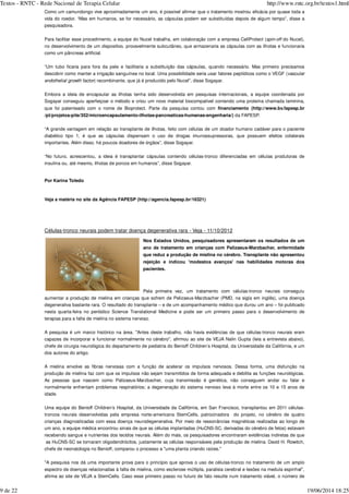 Como um camundongo vive aproximadamente um ano, é possível afirmar que o tratamento mostrou eficácia por quase toda a
vida do roedor. “Mas em humanos, se for necessário, as cápsulas podem ser substituídas depois de algum tempo”, disse a
pesquisadora.
Para facilitar esse procedimento, a equipe do Nucel trabalha, em colaboração com a empresa CellProtect ( do Nucel),
no desenvolvimento de um dispositivo, provavelmente subcutâneo, que armazenaria as cápsulas com as ilhotas e funcionaria
como um pâncreas artificial.
“Um tubo ficaria para fora da pele e facilitaria a substituição das cápsulas, quando necessário. Mas primeiro precisamos
descobrir como manter a irrigação sanguínea no local. Uma possibilidade seria usar fatores peptídicos como o VEGF (
) recombinante, que já é produzido pelo Nucel”, disse Sogayar.
Embora a ideia de encapsular as ilhotas tenha sido desenvolvida em pesquisas internacionais, a equipe coordenada por
Sogayar conseguiu aperfeiçoar o método e criou um novo material biocompatível contendo uma proteína chamada laminina,
que foi patenteado com o nome de Bioprotect. Parte da pesquisa contou com financiamento (http://www.bv.fapesp.br
/pt/projetos-pite/352/microencapsulamento-ilhotas-pancreaticas-humanas-engenharia/) da FAPESP.
“A grande vantagem em relação ao transplante de ilhotas, feito com células de um doador humano cadáver para o paciente
diabético tipo 1, é que as cápsulas dispensam o uso de drogas imunossupressoras, que possuem efeitos colaterais
importantes. Além disso, há poucos doadores de órgãos”, disse Sogayar.
“No futuro, acrescentou, a ideia é transplantar cápsulas contendo células-tronco diferenciadas em células produtoras de
insulina ou, até mesmo, ilhotas de porcos em humanos”, disse Sogayar.
Por Karina Toledo
Veja a matéria no site da Agência FAPESP (http://agencia.fapesp.br/16321)
Células-tronco neurais podem tratar doença degenerativa rara - Veja - 11/10/2012
Nos Estados Unidos, pesquisadores apresentaram os resultados de um
ano de tratamento em crianças com Palizaeus-Marzbacher, enfermidade
que reduz a produção de mielina no cérebro. Transplante não apresentou
rejeição e indicou 'modestos avanços' nas habilidades motoras dos
pacientes.
Pela primeira vez, um tratamento com células-tronco neurais conseguiu
aumentar a produção de mielina em crianças que sofrem de Pelizaeus-Marzbacher (PMD, na sigla em inglês), uma doença
degenerativa bastante rara. O resultado do transplante – e de um acompanhamento médico que durou um ano – foi publicado
nesta quarta-feira no periódico Science Translational Medicine e pode ser um primeiro passo para o desenvolvimento de
terapias para a falta de mielina no sistema nervoso.
A pesquisa é um marco histórico na área. "Antes deste trabalho, não havia evidências de que células-tronco neurais eram
capazes de incorporar e funcionar normalmente no cérebro", afirmou ao site de VEJA Nalin Gupta (leia a entrevista abaixo),
chefe de cirurgia neurológica do departamento de pediatria do Benioff Children’s Hospital, da Universidade da Califórnia, e um
dos autores do artigo.
A mielina envolve as fibras nervosas com a função de acelerar os impulsos nervosos. Dessa forma, uma disfunção na
produção de mielina faz com que os impulsos não sejam transmitidos de forma adequada e debilita as funções neurológicas.
As pessoas que nascem como Palizaeus-Marzbacher, cuja transmissão é genética, não conseguem andar ou falar e
normalmente enfrentam problemas respiratórios; a degeneração do sistema nervoso leva à morte entre os 10 e 15 anos de
idade.
Uma equipe do Benioff Children’s Hospital, da Universidade da Califórnia, em San Francisco, transplantou em 2011 células-
troncos neurais desenvolvidas pela empresa norte-americana StemCells, patrocinadora do projeto, no cérebro de quatro
crianças diagnosticadas com essa doença neurodegenerativa. Por meio de ressonâncias magnéticas realizadas ao longo de
um ano, a equipe médica encontrou sinais de que as células implantadas (HuCNS-SC, derivadas do cérebro de fetos) estavam
recebendo sangue e nutrientes dos tecidos neurais. Além do mais, os pesquisadores encontraram evidências indiretas de que
as HuCNS-SC se tornaram oligodendrócitos, justamente as células responsáveis pela produção de mielina. David H. Rowitch,
chefe de neonatologia no Benioff, comparou o processo a "uma planta criando raízes."
"A pesquisa nos dá uma importante prova para o princípio que aprova o uso de células-tronco no tratamento de um amplo
espectro de doenças relacionadas à falta de mielina, como esclerose múltipla, paralisia cerebral e lesões na medula espinhal",
afirma ao site de VEJA a StemCells. Caso esse primeiro passo no futuro de fato resulte num tratamento viável, o número de
spin-off
vascular
endothelial growth factor
Textos - RNTC - Rede Nacional de Terapia Celular http://www.rntc.org.br/textos1.html
9 de 22 19/06/2014 18:25
 