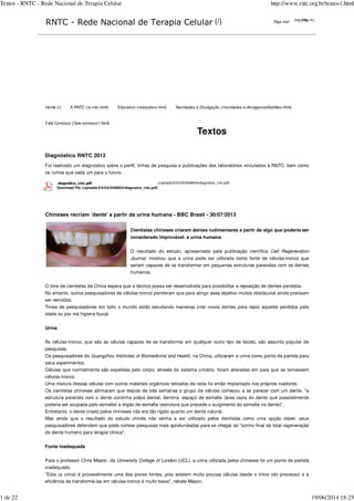 Siga-nos!RNTC - Rede Nacional de Terapia Celular (/)
Textos
Diagnóstico RNTC 2013
Foi realizado um diagnóstico sobre o perfil, linhas de pesquisa e publicações dos laboratórios vinculados à RNTC, bem como
os rumos que cada um para o futuro.
(/uploads/5/4/0/8/5408654/diagnstico_rntc.pdf)
Chineses recriam 'dente' a partir da urina humana - BBC Brasil - 30/07/2013
Cientistas chineses criaram dentes rudimentares a partir de algo que poderia ser
considerado improvável: a urina humana.
O resultado do estudo, apresentado pela publicação científica
, mostrou que a urina pode ser utilizada como fonte de células-tronco que
seriam capazes de se transformar em pequenas estruturas parecidas com os dentes
humanos.
O time de cientistas da China espera que a técnica possa ser desenvolvida para possibilitar a reposição de dentes perdidos.
No entanto, outros pesquisadores de células-tronco ponderam que para atingir esse objetivo muitos obstáculos ainda precisam
ser vencidos.
Times de pesquisadores em todo o mundo estão estudando maneiras criar novos dentes para repor aqueles perdidos pela
idade ou por má higiene bucal.
Urina
As células-tronco, que são as células capazes de se transformar em qualquer outro tipo de tecido, são assunto popular de
pesquisas.
Os pesquisadores do , na China, utilizaram a urina como ponto de partida para
seus experimentos.
Células que normalmente são expelidas pelo corpo, através do sistema urinário, foram alteradas em para que se tornassem
células-tronco.
Uma mistura dessas células com outros materiais orgânicos retirados de ratos foi então implantada nos próprios roedores.
Os cientistas chineses afirmaram que depois de três semanas o grupo de células começou a se parecer com um dente: "a
estrutura parecida com o dente continha polpa dental, dentina, espaço de esmalte (área vazia do dente que possivelmente
poderia ser ocupada pelo esmalte) e órgão de esmalte (estrutura que precede o surgimento do esmalte no dente)".
Entretanto, o dente criado pelos chineses não era tão rígido quanto um dente natural.
Mas ainda que o resultado do estudo chinês não venha a ser utilizado pelos dentistas como uma opção viável, seus
pesquisadores defendem que pode nortear pesquisas mais aprofundadas para se chegar ao "sonho final de total regeneração
do dente humano para terapia clínica".
Fonte inadequada
Para o professor Chris Mason, da (UCL), a urina utilizada pelos chineses foi um ponto de partida
inadequado.
"Esta (a urina) é provavelmente uma das piores fontes, pois existem muito poucas células desde o início (do processo) e a
eficiência de transformá-las em células-tronco é muito baixa", rebate Mason.
(http://h)(http://h)
Home (/) A RNTC (/a-rntc.html) Educativo (/educativo.html) Novidades e Divulgação (/novidades-e-divulgaccedilatildeo.html)
Fale Conosco (/fale-conosco1.html)
diagnstico_rntc.pdf
Download File (/uploads/5/4/0/8/5408654/diagnstico_rntc.pdf)
Cell Regeneration
Journal
Guangzhou Institutes of Biomedicine and Health
University College of London
Textos - RNTC - Rede Nacional de Terapia Celular http://www.rntc.org.br/textos1.html
1 de 22 19/06/2014 18:25
Researchers turn off Down’s syndrome genes
 