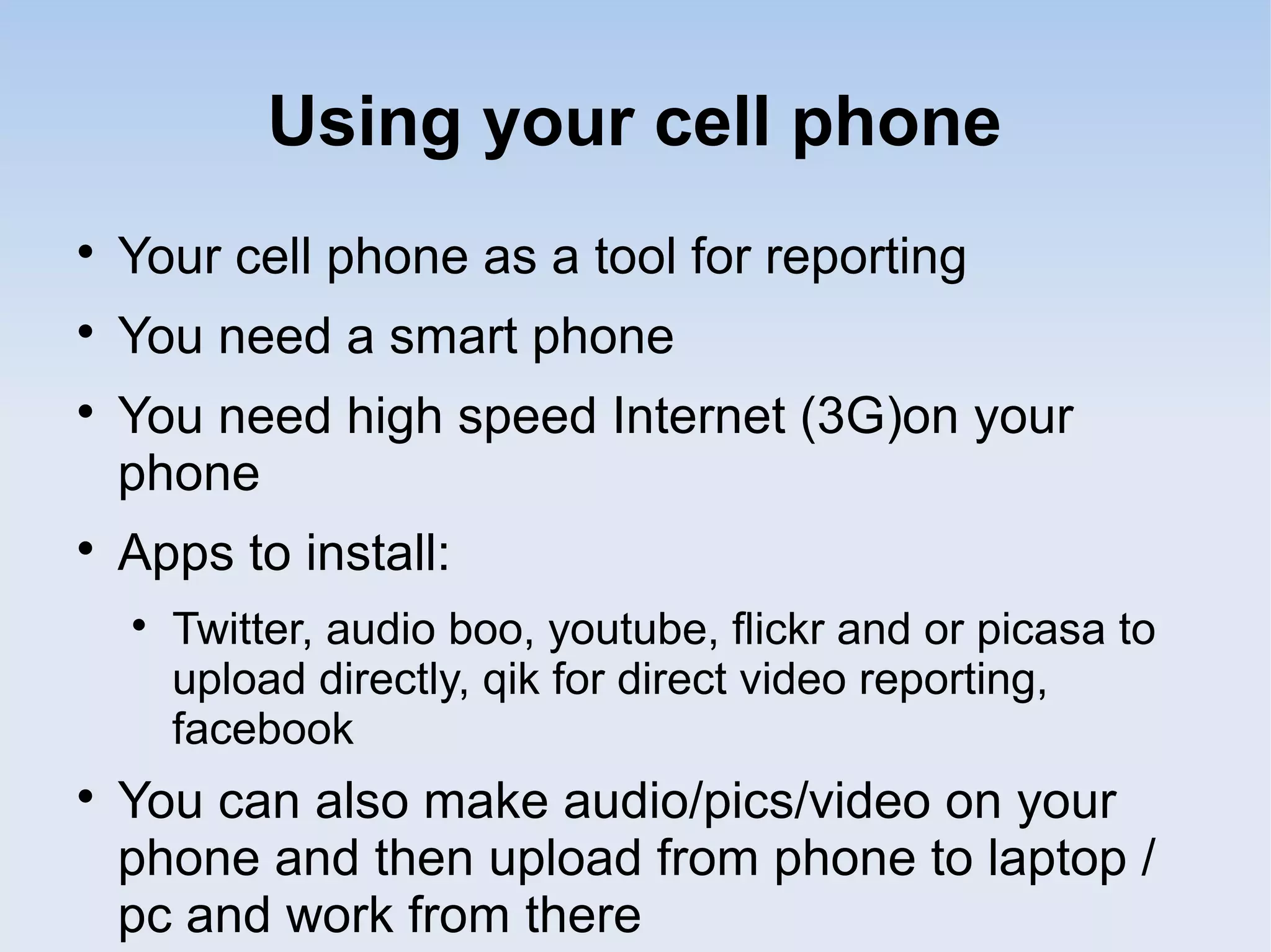 Using your cell phone

Your cell phone as a tool for reporting

You need a smart phone

You need high speed Internet (3G)on your
phone

Apps to install:

Twitter, audio boo, youtube, flickr and or picasa to
upload directly, qik for direct video reporting,
facebook

You can also make audio/pics/video on your
phone and then upload from phone to laptop /
pc and work from there
 