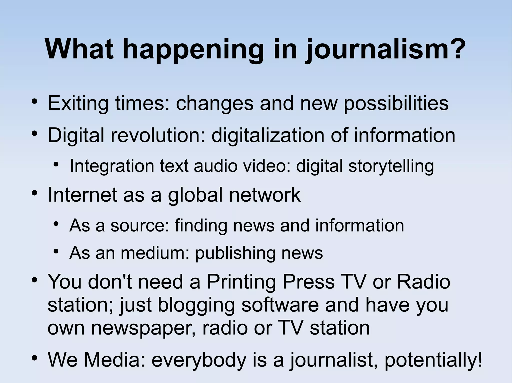 What happening in journalism?

Exiting times: changes and new possibilities

Digital revolution: digitalization of information

Integration text audio video: digital storytelling

Internet as a global network

As a source: finding news and information

As an medium: publishing news

You don't need a Printing Press TV or Radio
station; just blogging software and have you
own newspaper, radio or TV station

We Media: everybody is a journalist, potentially!
 