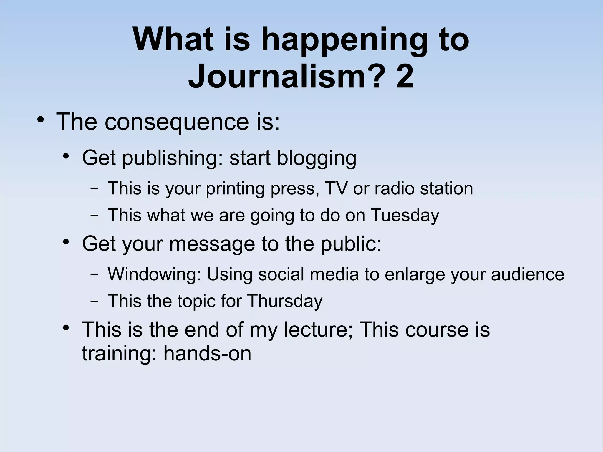 What is happening to
Journalism? 2

The consequence is:

Get publishing: start blogging
− This is your printing press, TV or radio station
− This what we are going to do on Tuesday

Get your message to the public:
− Windowing: Using social media to enlarge your audience
− This the topic for Thursday

This is the end of my lecture; This course is
training: hands-on
 