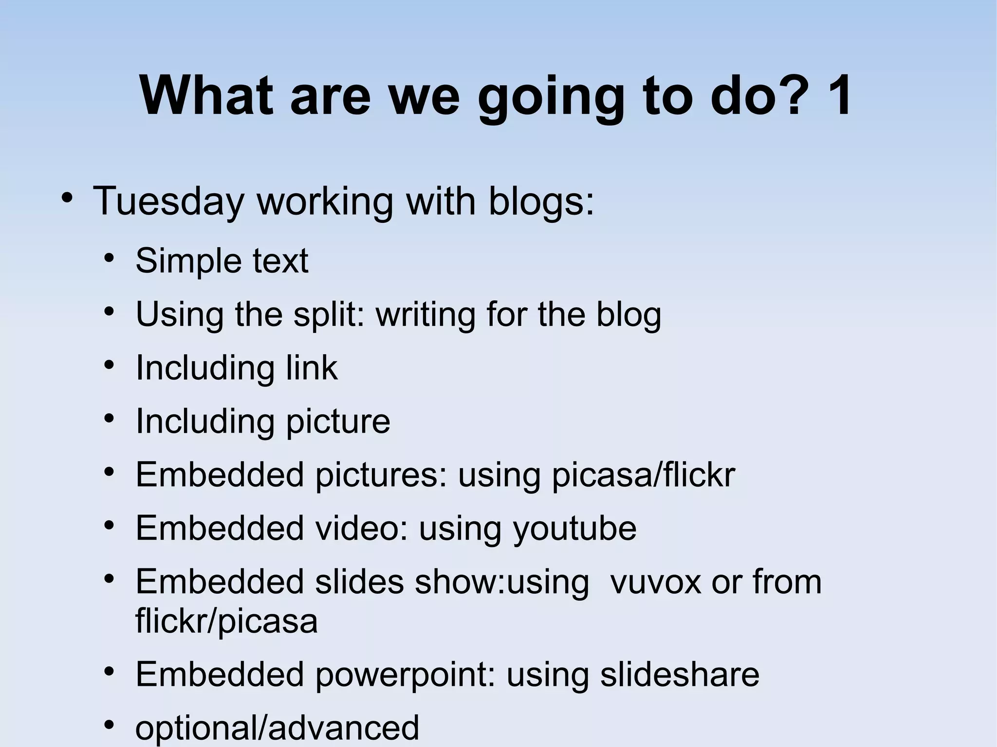 What are we going to do? 1

Tuesday working with blogs:

Simple text

Using the split: writing for the blog

Including link

Including picture

Embedded pictures: using picasa/flickr

Embedded video: using youtube

Embedded slides show:using vuvox or from
flickr/picasa

Embedded powerpoint: using slideshare

optional/advanced
 