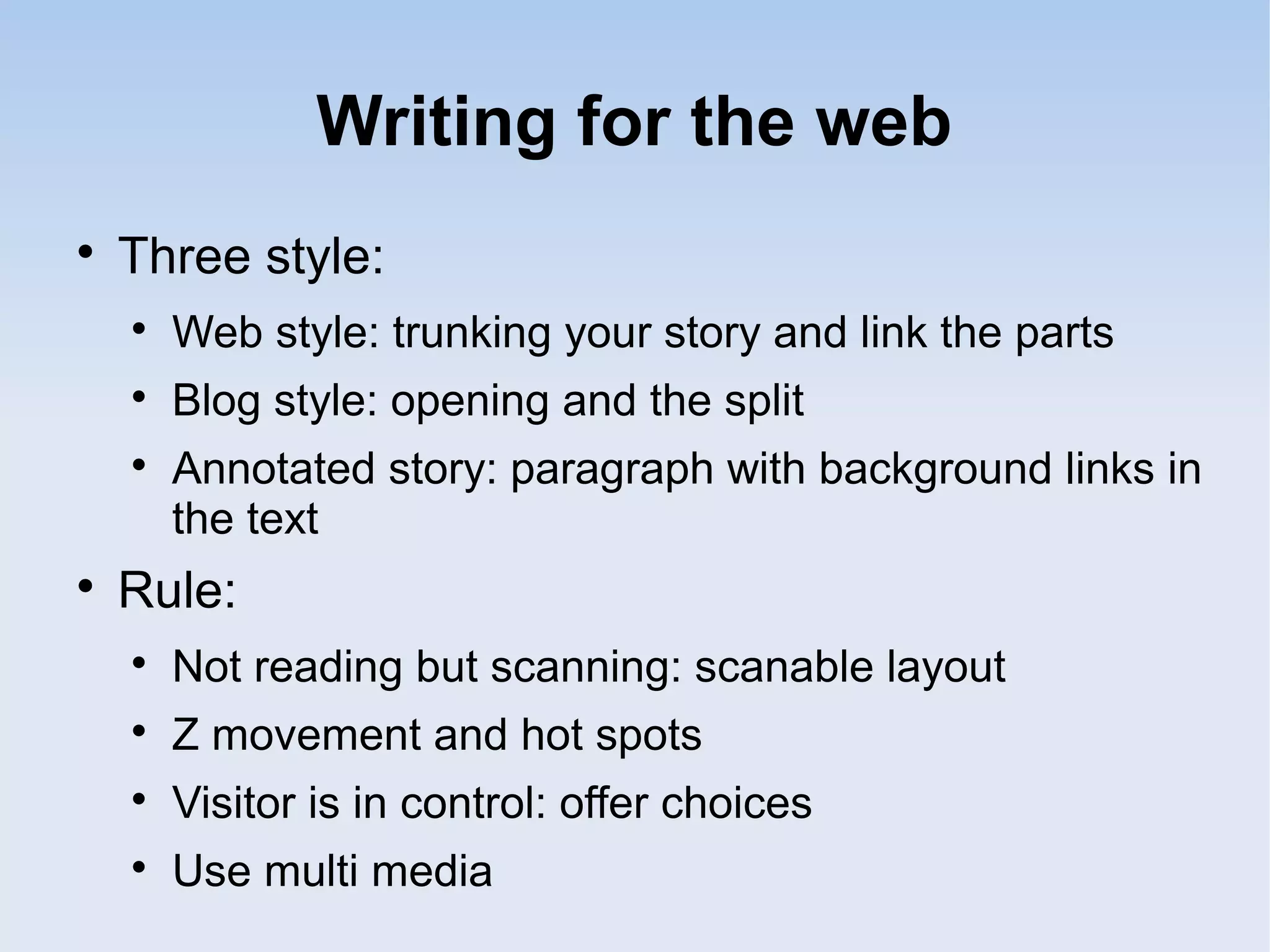 Writing for the web

Three style:

Web style: trunking your story and link the parts

Blog style: opening and the split

Annotated story: paragraph with background links in
the text

Rule:

Not reading but scanning: scanable layout

Z movement and hot spots

Visitor is in control: offer choices

Use multi media
 