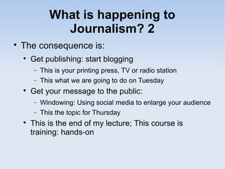 What is happening to
Journalism? 2

The consequence is:

Get publishing: start blogging
− This is your printing press, TV or radio station
− This what we are going to do on Tuesday

Get your message to the public:
− Windowing: Using social media to enlarge your audience
− This the topic for Thursday

This is the end of my lecture; This course is
training: hands-on
 