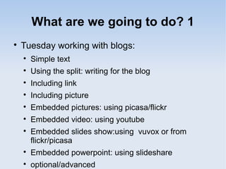What are we going to do? 1

Tuesday working with blogs:

Simple text

Using the split: writing for the blog

Including link

Including picture

Embedded pictures: using picasa/flickr

Embedded video: using youtube

Embedded slides show:using vuvox or from
flickr/picasa

Embedded powerpoint: using slideshare

optional/advanced
 