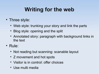 Writing for the web

Three style:

Web style: trunking your story and link the parts

Blog style: opening and the split

Annotated story: paragraph with background links in
the text

Rule:

Not reading but scanning: scanable layout

Z movement and hot spots

Visitor is in control: offer choices

Use multi media
 