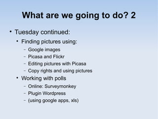 What are we going to do? 2

Tuesday continued:

Finding pictures using:
− Google images
− Picasa and Flickr
− Editing pictures with Picasa
− Copy rights and using pictures

Working with polls
− Online: Surveymonkey
− Plugin Wordpress
− (using google apps, xls)
 