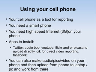 Using your cell phone

Your cell phone as a tool for reporting

You need a smart phone

You need high speed Internet (3G)on your
phone

Apps to install:

Twitter, audio boo, youtube, flickr and or picasa to
upload directly, qik for direct video reporting,
facebook

You can also make audio/pics/video on your
phone and then upload from phone to laptop /
pc and work from there
 