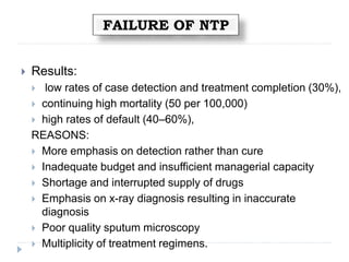 FAILURE OF NTP
 Results:
 low rates of case detection and treatment completion (30%),
 continuing high mortality (50 per 100,000)
 high rates of default (40–60%),
REASONS:
 More emphasis on detection rather than cure
 Inadequate budget and insufficient managerial capacity
 Shortage and interrupted supply of drugs
 Emphasis on x-ray diagnosis resulting in inaccurate
diagnosis
 Poor quality sputum microscopy
 Multiplicity of treatment regimens.
 
