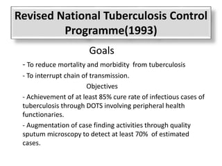 Revised National Tuberculosis Control
Programme(1993)
Goals
- To reduce mortality and morbidity from tuberculosis
- To interrupt chain of transmission.
Objectives
- Achievement of at least 85% cure rate of infectious cases of
tuberculosis through DOTS involving peripheral health
functionaries.
- Augmentation of case finding activities through quality
sputum microscopy to detect at least 70% of estimated
cases.
 