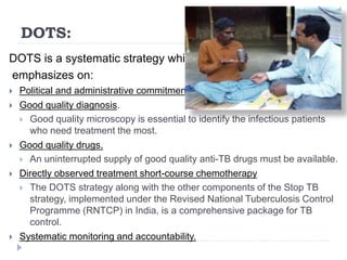 DOTS:
DOTS is a systematic strategy which
emphasizes on:
 Political and administrative commitment.
 Good quality diagnosis.
 Good quality microscopy is essential to identify the infectious patients
who need treatment the most.
 Good quality drugs.
 An uninterrupted supply of good quality anti-TB drugs must be available.
 Directly observed treatment short-course chemotherapy
 The DOTS strategy along with the other components of the Stop TB
strategy, implemented under the Revised National Tuberculosis Control
Programme (RNTCP) in India, is a comprehensive package for TB
control.
 Systematic monitoring and accountability.
 