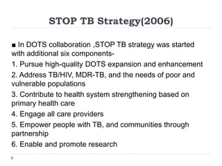 STOP TB Strategy(2006)
■ In DOTS collaboration ,STOP TB strategy was started
with additional six components-
1. Pursue high-quality DOTS expansion and enhancement
2. Address TB/HIV, MDR-TB, and the needs of poor and
vulnerable populations
3. Contribute to health system strengthening based on
primary health care
4. Engage all care providers
5. Empower people with TB, and communities through
partnership
6. Enable and promote research
 