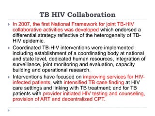TB HIV Collaboration
 In 2007, the first National Framework for joint TB-HIV
collaborative activities was developed which endorsed a
differential strategy reflective of the heterogeneity of TB-
HIV epidemic.
 Coordinated TB-HIV interventions were implemented
including establishment of a coordinating body at national
and state level, dedicated human resources, integration of
surveillance, joint monitoring and evaluation, capacity
building and operational research.
 Interventions have focused on improving services for HIV-
infected patients, with intensified TB case finding at HIV
care settings and linking with TB treatment; and for TB
patients with provider initiated HIV testing and counseling,
provision of ART and decentralized CPT.
 