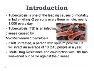 Introduction
 Tuberculosis is one of the leading causes of mortality
in India- killing -2 persons every three minute, nearly
1,000 every day.
 Tuberculosis (TB) is an infectious
disease caused by
Mycobacterium tuberculosis
 If left untreated, a person with sputum positive TB
will infect an average of 10 to15 people in a year.
 Multi Drug Resistance and co-infection with HIV has
weakened our battle against the disease.
 