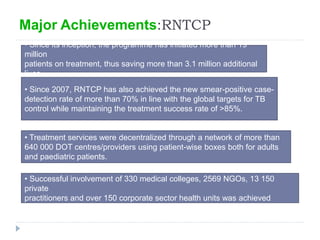 Major Achievements:RNTCP
• Since its inception, the programme has initiated more than 19
million
patients on treatment, thus saving more than 3.1 million additional
lives
• Since 2007, RNTCP has also achieved the new smear-positive case-
detection rate of more than 70% in line with the global targets for TB
control while maintaining the treatment success rate of >85%.
• Treatment services were decentralized through a network of more than
640 000 DOT centres/providers using patient-wise boxes both for adults
and paediatric patients.
• Successful involvement of 330 medical colleges, 2569 NGOs, 13 150
private
practitioners and over 150 corporate sector health units was achieved
 