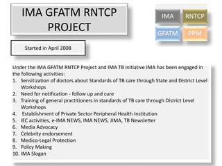 IMA GFATM RNTCP
PROJECT
IMA RNTCP
GFATM PPM
Started in April 2008
Under the IMA GFATM RNTCP Project and IMA TB initiative IMA has been engaged in
the following activities:
1. Sensitization of doctors about Standards of TB care through State and District Level
Workshops
2. Need for notification - follow up and cure
3. Training of general practitioners in standards of TB care through District Level
Workshops
4. Establishment of Private Sector Peripheral Health Institution
5. IEC activities, e-IMA NEWS, IMA NEWS, JIMA, TB Newsletter
6. Media Advocacy
7. Celebrity endorsement
8. Medico-Legal Protection
9. Policy Making
10. IMA Slogan
 