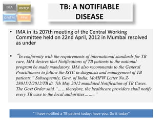 • IMA in its 207th meeting of the Central Working
Committee held on 22nd April, 2012 in Mumbai resolved
as under
• “In conformity with the requirements of international standards for TB
care, IMA desires that Notifications of TB patients to the national
program be made mandatory. IMA also recommends to the General
Practitioners to follow the ISTC in diagnosis and management of TB
patients.” Subsequently, Govt. of India, MoHFW Letter No.Z-
28015/2/2012/TB dt. 7th May 2012 mandated Notification of TB Cases.
The Govt Order said “……therefore, the healthcare providers shall notify
every TB case to the local authorities……..”
” I have notified a TB patient today: have you. Do it today”
IMA RNTCP
GFATM PPM
TB: A NOTIFIABLE
DISEASE
 