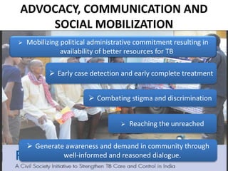 ADVOCACY, COMMUNICATION AND
SOCIAL MOBILIZATION
 Mobilizing political administrative commitment resulting in
availability of better resources for TB
 Early case detection and early complete treatment
 Combating stigma and discrimination
 Generate awareness and demand in community through
well-informed and reasoned dialogue.
 Reaching the unreached
 
