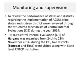 Monitoring and supervision
• To review the performance of states and districts
regarding the implementation of ACSM, Nine
states and sixteen district were reviewed through
the structured mechanism of Central Internal
Evaluations (CIE) during the year 2014:
• RNTCP Central Internal Evaluation (CIE) of
Haryana was organized from 24th to 28th
November 2014; during the CIE, two districts
(Sonepat and Sirsa) were visited along with State
level RNTCP Institution.
 