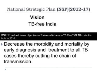 National Strategic Plan (NSP)(2012-17)
RNTCP defined newer objectives of 'Universal Access to TB Care' for TB control in
India in 2010.
Vision
TB-free India
Goal
 Decrease the morbidity and mortality by
early diagnosis and treatment to all TB
cases thereby cutting the chain of
transmission.
 