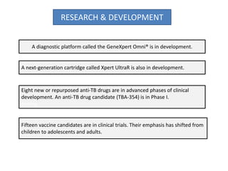 RESEARCH & DEVELOPMENT
A diagnostic platform called the GeneXpert Omni® is in development.
A next-generation cartridge called Xpert UltraR is also in development.
Eight new or repurposed anti-TB drugs are in advanced phases of clinical
development. An anti-TB drug candidate (TBA-354) is in Phase I.
testing.
Fifteen vaccine candidates are in clinical trials. Their emphasis has shifted from
children to adolescents and adults.
 