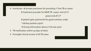  Incentives –# private practioner for providing 1st lineTB tx-1000/-
# treatment provider for MDRTB -2000/- end of I.P
3000/-end of C.P
# patient gets 500/month for good nutrition under
“nikshay poshan yojna”
# Giving information about aT.B case-500/-
 TB notification within 30 days of dx/tx
 Fortnight clinical review of allTB cases
 
