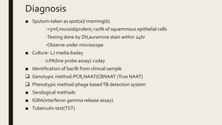 Diagnosis
■ Sputum-taken as spot(a)/ morning(b)
->5ml,mucoid/prulent,<10% of squammous epithelial cells
-Testing done by ZN,auramine stain within 24hr
-Observe under microscope
■ Culture- LJ media 60day
-LPA(line probe assay) <2day
■ Identification of bacilli from clinical sample
 Genotypic method-PCR,NAAT(CBNAAT /True NAAT)
 Phenotypic method-phage basedTB detection system
■ Serological methods
■ IGRA(interferon gamma release assay)
■ Tuberculin test(TST)
 