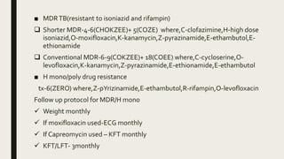 ■ MDRTB(resistant to isoniazid and rifampin)
 Shorter MDR-4-6(CHOKZEE)+ 5(COZE) where,C-clofazimine,H-high dose
isoniazid,O-moxifloxacin,K-kanamycin,Z-pyrazinamide,E-ethambutol,E-
ethionamide
 Conventional MDR-6-9(COKZEE)+ 18(COEE) where,C-cycloserine,O-
levofloxacin,K-kanamycin,Z-pyrazinamide,E-ethionamide,E-ethambutol
■ H mono/poly drug resistance
tx-6(ZERO) where,Z-pYrizinamide,E-ethambutol,R-rifampin,O-levofloxacin
Follow up protocol for MDR/H mono
 Weight monthly
 If moxifloxacin used-ECG monthly
 If Capreomycin used – KFT monthly
 KFT/LFT- 3monthly
 