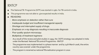 RNTCP
■ The NationalTB Programme (NTP) was started in 1962 forTB control in India.
■ This programme was not able to give expected results in India.
■ REASONS:
More emphasis on detection rather than cure
Inadequate budget and insufficient managerial capacity
Shortage and interrupted supply of drugs
Emphasis on x-ray diagnosis resulting in inaccurate diagnosis
Poor quality sputum microscopy.
Multiplicity of treatment regimens
 As a result of the review and pilot studies in 1993, the DOTS strategy was adopted in India
under the Revised NationalTB control Programme - RNTCP
 The programme was implemented in a phase manner and by 24th March 2006, the entire
country was covered under the programme.
 The program is renamed as nationalTB eradication program in 2020
 