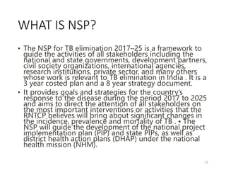 WHAT IS NSP?
• The NSP for TB elimination 2017–25 is a framework to
guide the activities of all stakeholders including the
national and state governments, development partners,
civil society organizations, international agencies,
research institutions, private sector, and many others
whose work is relevant to TB elimination in India . It is a
3 year costed plan and a 8 year strategy document.
• It provides goals and strategies for the country’s
response to the disease during the period 2017 to 2025
and aims to direct the attention of all stakeholders on
the most important interventions or activities that the
RNTCP believes will bring about significant changes in
the incidence, prevalence and mortality of TB . • The
NSP will guide the development of the national project
implementation plan (PIP) and state PIPs, as well as
district health action plans (DHAP) under the national
health mission (NHM).
15
 