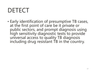 DETECT
• Early identification of presumptive TB cases,
at the first point of care be it private or
public sectors, and prompt diagnosis using
high sensitivity diagnostic tests to provide
universal access to quality TB diagnosis
including drug resistant TB in the country.
17
 