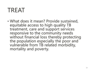 TREAT
• What does it mean? Provide sustained,
equitable access to high quality TB
treatment, care and support services
responsive to the community needs
without financial loss thereby protecting
the population especially the poor and
vulnerable from TB related morbidity,
mortality and poverty.
19
 