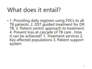 What does it entail?
• 1. Providing daily regimen using FDCs to all
TB patients. 2. DST guided treatment for DR
TB. 3. Patient centric approach to treatment.
4. Prevent loss at cascade of TB care . How
it can be achieved? 1. Treatment services 2.
Key affected populations 3. Patient support
system
20
 