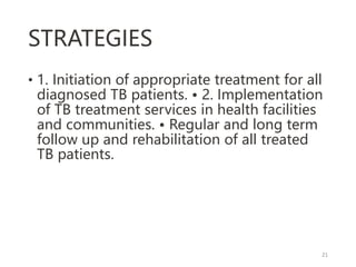 STRATEGIES
• 1. Initiation of appropriate treatment for all
diagnosed TB patients. • 2. Implementation
of TB treatment services in health facilities
and communities. • Regular and long term
follow up and rehabilitation of all treated
TB patients.
21
 